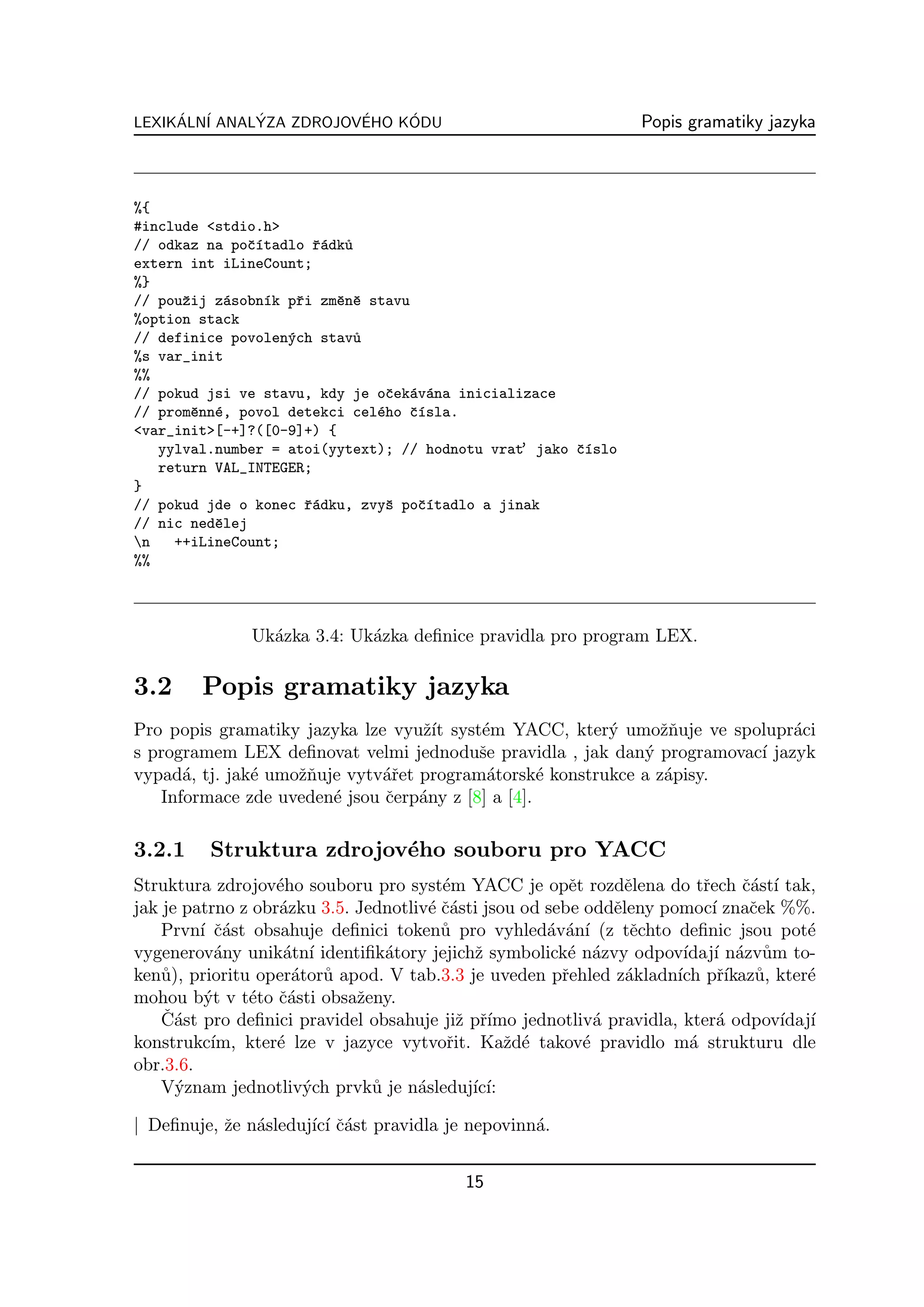 LEXIKALN´ ANALYZA ZDROJOVEHO KODU
     ´ I      ´          ´    ´                                   Popis gramatiky jazyka



%{
#include <stdio.h>
// odkaz na poˇ´tadlo ˇ´dk˚
               cı        ra u
extern int iLineCount;
%}
// pouˇij z´sobn´k pˇi zmˇnˇ stavu
      z     a     ı   r     e e
%option stack
// definice povolen´ch stav˚
                    y         u
%s var_init
%%
// pokud jsi ve stavu, kdy je oˇek´v´na inicializace
                                  c a a
// promˇnn´, povol detekci cel´ho ˇ´sla.
       e e                      e   cı
<var_init>[-+]?([0-9]+) {
                                                ’
   yylval.number = atoi(yytext); // hodnotu vrat jako ˇ´slo
                                                      cı
   return VAL_INTEGER;
}
// pokud jde o konec ˇ´dku, zvyˇ poˇ´tadlo a jinak
                        ra        s  cı
// nic nedˇlej
          e
n   ++iLineCount;
%%



               Uk´zka 3.4: Uk´zka deﬁnice pravidla pro program LEX.
                 a           a

3.2      Popis gramatiky jazyka
Pro popis gramatiky jazyka lze vyuˇ´ syst´m YACC, kter´ umoˇnuje ve spolupr´ci
                                   zıt    e              y      zˇ           a
s programem LEX deﬁnovat velmi jednoduˇe pravidla , jak dan´ programovac´ jazyk
                                          s                  y          ı
vypad´, tj. jak´ umoˇnuje vytv´ˇet program´torsk´ konstrukce a z´pisy.
      a        e    zˇ        ar           a       e            a
   Informace zde uveden´ jsou ˇerp´ny z [8] a [4].
                        e     c a

3.2.1     Struktura zdrojov´ho souboru pro YACC
                           e
Struktura zdrojov´ho souboru pro syst´m YACC je opˇt rozdˇlena do tˇech ˇ´st´ tak,
                   e                     e               e       e         r    ca ı
jak je patrno z obr´zku 3.5. Jednotliv´ ˇ´sti jsou od sebe oddˇleny pomoc´ znaˇek %%.
                   a                   e ca                    e             ı   c
    Prvn´ ˇ´st obsahuje deﬁnici token˚ pro vyhled´v´n´ (z tˇchto deﬁnic jsou pot´
         ı ca                            u            a a ı       e                      e
vygenerov´ny unik´tn´ identiﬁk´tory jejichˇ symbolick´ n´zvy odpov´ ı n´zv˚m to-
            a       a ı          a            z          e a            ıdaj´ a u
ken˚), prioritu oper´tor˚ apod. V tab.3.3 je uveden pˇehled z´kladn´ pˇ´ u, kter´
    u                a u                                r        a     ıch rıkaz˚        e
mohou b´t v t´to ˇ´sti obsaˇeny.
          y    e ca          z
    ˇ ast pro deﬁnici pravidel obsahuje jiˇ pˇ´
    C´                                      z rımo jednotliv´ pravidla, kter´ odpov´ ı
                                                             a                a      ıdaj´
konstrukc´ kter´ lze v jazyce vytvoˇit. Kaˇd´ takov´ pravidlo m´ strukturu dle
           ım,     e                      r       z e      e             a
obr.3.6.
    V´znam jednotliv´ch prvk˚ je n´sleduj´ ı:
      y               y        u     a        ıc´

| Deﬁnuje, ˇe n´sleduj´ ı ˇ´st pravidla je nepovinn´.
           z a        ıc´ ca                       a


                                           15
 