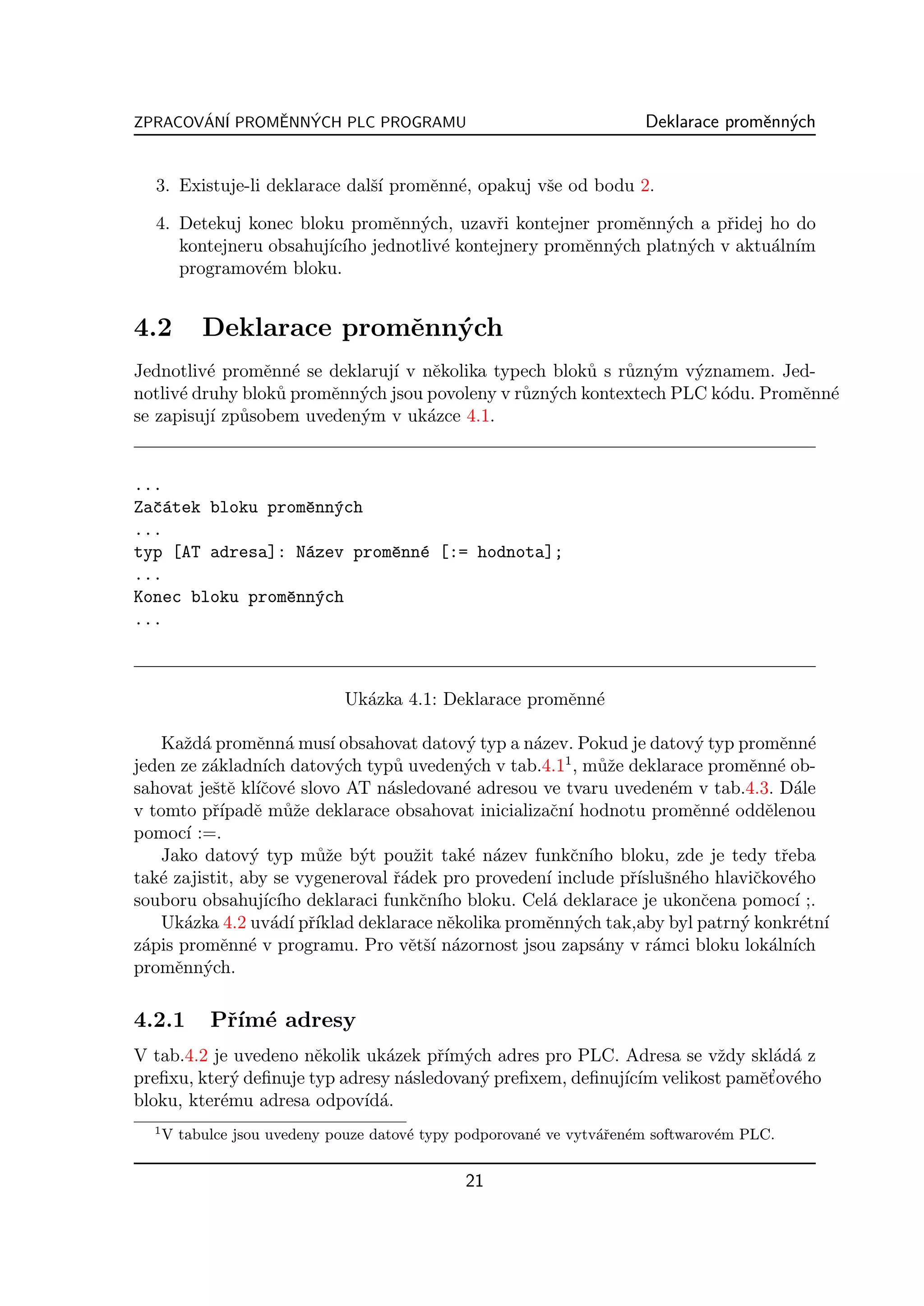 ZPRACOVAN´ PROMENNYCH PLC PROGRAMU
       ´ I     ˇ  ´                                                    Deklarace promˇnn´ch
                                                                                     e y


  3. Existuje-li deklarace dalˇ´ promˇnn´, opakuj vˇe od bodu 2.
                              sı     e e           s

  4. Detekuj konec bloku promˇnn´ch, uzavˇi kontejner promˇnn´ch a pˇidej ho do
                                e y          r               e y        r
     kontejneru obsahuj´ ıho jednotliv´ kontejnery promˇnn´ch platn´ch v aktu´ln´
                       ıc´            e                e y         y         a ım
     programov´m bloku.
               e


4.2        Deklarace promˇnn´ch
                         e y
Jednotliv´ promˇnn´ se deklaruj´ v nˇkolika typech blok˚ s r˚zn´m v´znamem. Jed-
          e      e e           ı     e                  u   u y     y
notliv´ druhy blok˚ promˇnn´ch jsou povoleny v r˚zn´ch kontextech PLC k´du. Promˇnn´
      e           u     e y                     u y                    o        e e
se zapisuj´ zp˚sobem uveden´m v uk´zce 4.1.
          ı u              y        a


...
Zaˇ´tek bloku promˇnn´ch
  ca              e y
...
typ [AT adresa]: N´zev promˇnn´ [:= hodnota];
                  a        e e
...
Konec bloku promˇnn´ch
                e y
...



                              Uk´zka 4.1: Deklarace promˇnn´
                                a                       e e

   Kaˇd´ promˇnn´ mus´ obsahovat datov´ typ a n´zev. Pokud je datov´ typ promˇnn´
       z a       e a      ı                 y       a                    y        e e
                                                         1
jeden ze z´kladn´ datov´ch typ˚ uveden´ch v tab.4.1 , m˚ˇe deklarace promˇnn´ ob-
          a       ıch      y      u         y                uz               e e
sahovat jeˇtˇ kl´cov´ slovo AT n´sledovan´ adresou ve tvaru uveden´m v tab.4.3. D´le
           s e ıˇ e              a          e                         e             a
v tomto pˇ´ e m˚ˇe deklarace obsahovat inicializaˇn´ hodnotu promˇnn´ oddˇlenou
           rıpadˇ uz                                   c ı               e e    e
pomoc´ :=.
       ı
   Jako datov´ typ m˚ˇe b´t pouˇit tak´ n´zev funkˇn´ bloku, zde je tedy tˇeba
                y       uz y         z       e a          c ıho                   r
tak´ zajistit, aby se vygeneroval ˇ´dek pro proveden´ include pˇ´ sn´ho hlaviˇkov´ho
   e                              ra                  ı         rısluˇ e       c e
souboru obsahuj´ ıho deklaraci funkˇn´ bloku. Cel´ deklarace je ukonˇena pomoc´ ;.
                  ıc´                 c ıho           a                   c         ı
   Uk´zka 4.2 uv´d´ pˇ´
       a           a ı rıklad deklarace nˇkolika promˇnn´ch tak,aby byl patrn´ konkr´tn´
                                         e            e y                    y       e ı
z´pis promˇnn´ v programu. Pro vˇtˇ´ n´zornost jsou zaps´ny v r´mci bloku lok´ln´
 a          e e                     e sı a                   a      a            a ıch
promˇnn´ch.
     e y

4.2.1       Pˇ´ e adresy
             rım´
V tab.4.2 je uvedeno nˇkolik uk´zek pˇ´ ych adres pro PLC. Adresa se vˇdy skl´d´ z
                       e        a     rım´                              z      a a
                                  a        y                ıc´              e’ e
preﬁxu, kter´ deﬁnuje typ adresy n´sledovan´ preﬁxem, deﬁnuj´ ım velikost pamˇt ov´ho
             y
bloku, kter´mu adresa odpov´ a.
           e                 ıd´
  1
      V tabulce jsou uvedeny pouze datov´ typy podporovan´ ve vytv´ˇen´m softwarov´m PLC.
                                        e                e        ar e            e


                                               21
 
