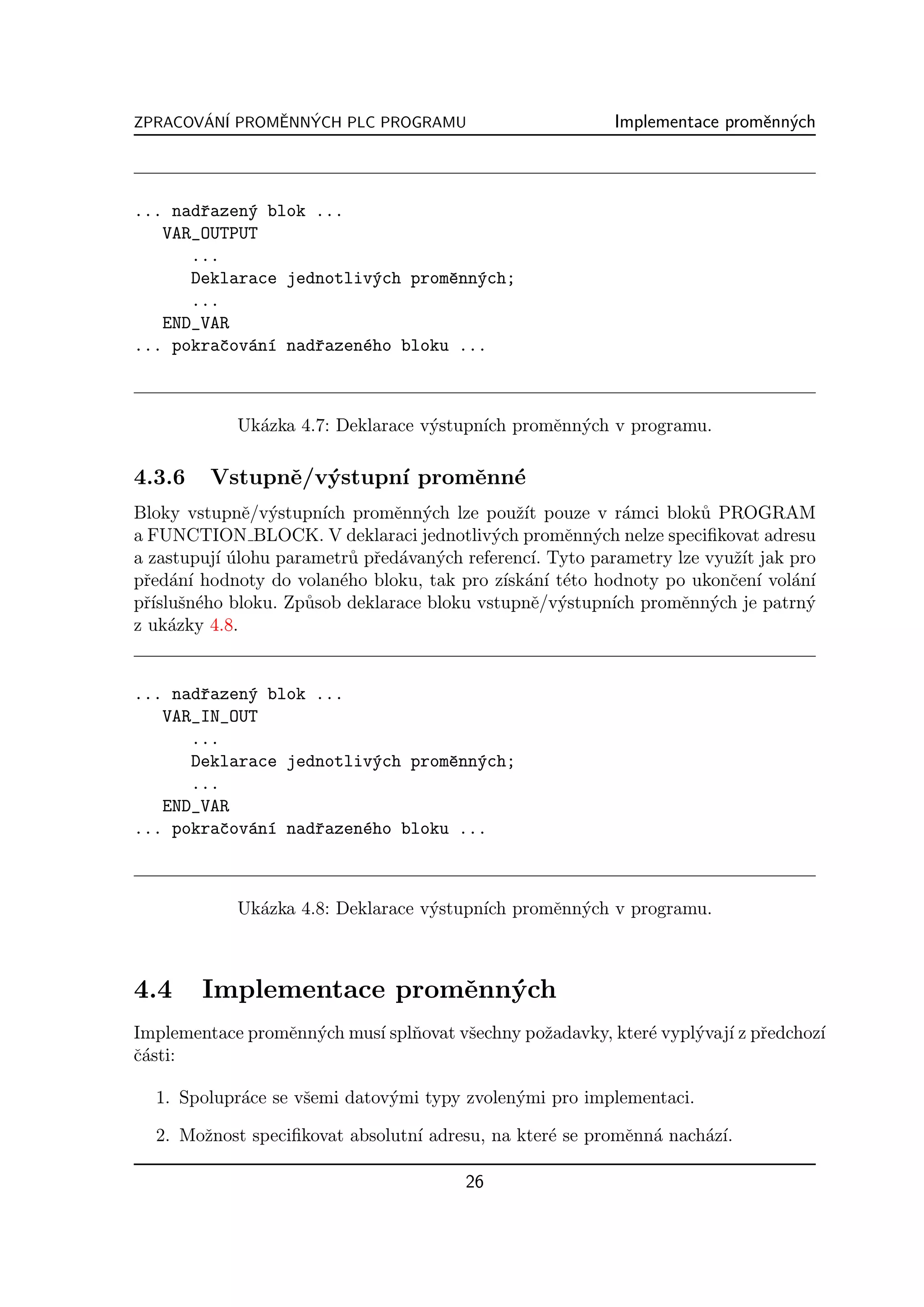 ZPRACOVAN´ PROMENNYCH PLC PROGRAMU
       ´ I     ˇ  ´                                       Implementace promˇnn´ch
                                                                           e y



... nadˇazen´ blok ...
       r    y
   VAR_OUTPUT
      ...
      Deklarace jednotliv´ch promˇnn´ch;
                         y       e y
      ...
   END_VAR
... pokraˇov´n´ nadˇazen´ho bloku ...
         c a ı     r    e



            Uk´zka 4.7: Deklarace v´stupn´ promˇnn´ch v programu.
              a                    y     ıch   e y

4.3.6    Vstupnˇ/v´stupn´ promˇnn´
               e y      ı     e e
Bloky vstupnˇ/v´stupn´ promˇnn´ch lze pouˇ´ pouze v r´mci blok˚ PROGRAM
              e y      ıch      e y            zıt         a        u
a FUNCTION BLOCK. V deklaraci jednotliv´ch promˇnn´ch nelze speciﬁkovat adresu
                                           y        e y
a zastupuj´ ulohu parametr˚ pˇed´van´ch referenc´ Tyto parametry lze vyuˇ´ jak pro
          ı´               u r a y               ı.                     zıt
pˇed´n´ hodnoty do volan´ho bloku, tak pro z´ an´ t´to hodnoty po ukonˇen´ vol´n´
 r a ı                   e                   ısk´ ı e                   c ı    a ı
pˇ´ sn´ho bloku. Zp˚sob deklarace bloku vstupnˇ/v´stupn´ promˇnn´ch je patrn´
 rısluˇ e            u                           e y     ıch      e y            y
z uk´zky 4.8.
     a


... nadˇazen´ blok ...
       r    y
   VAR_IN_OUT
      ...
      Deklarace jednotliv´ch promˇnn´ch;
                         y       e y
      ...
   END_VAR
... pokraˇov´n´ nadˇazen´ho bloku ...
         c a ı     r    e



            Uk´zka 4.8: Deklarace v´stupn´ promˇnn´ch v programu.
              a                    y     ıch   e y



4.4     Implementace promˇnn´ch
                         e y
Implementace promˇnn´ch mus´ splˇovat vˇechny poˇadavky, kter´ vypl´vaj´ z pˇedchoz´
                 e y       ı n         s        z            e     y ı r           ı
ˇ´sti:
ca

  1. Spolupr´ce se vˇemi datov´mi typy zvolen´mi pro implementaci.
            a       s         y              y

  2. Moˇnost speciﬁkovat absolutn´ adresu, na kter´ se promˇnn´ nach´z´
       z                         ı                e        e a      a ı.

                                        26
 