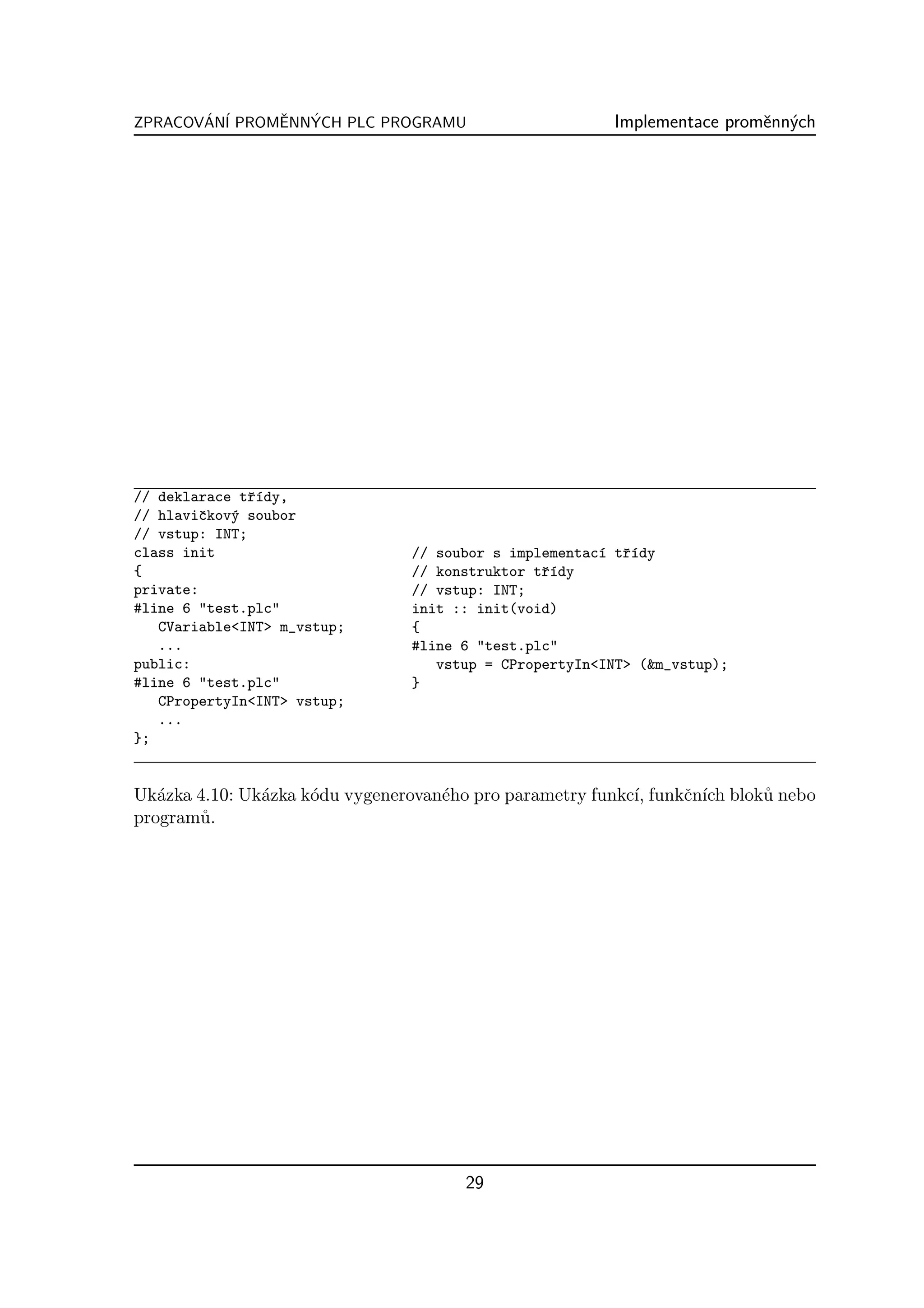 ZPRACOVAN´ PROMENNYCH PLC PROGRAMU
       ´ I     ˇ  ´                                     Implementace promˇnn´ch
                                                                         e y




// deklarace tˇ´dy,
               rı
// hlaviˇkov´ soubor
         c  y
// vstup: INT;
class init                      // soubor s implementac´ tˇ´dy
                                                       ı rı
{                               // konstruktor tˇ´dy
                                                rı
private:                        // vstup: INT;
#line 6 "test.plc"              init :: init(void)
   CVariable<INT> m_vstup;      {
   ...                          #line 6 "test.plc"
public:                            vstup = CPropertyIn<INT> (&m_vstup);
#line 6 "test.plc"              }
   CPropertyIn<INT> vstup;
   ...
};


Uk´zka 4.10: Uk´zka k´du vygenerovan´ho pro parametry funkc´ funkˇn´ blok˚ nebo
   a           a     o              e                      ı,    c ıch   u
program˚.
       u




                                      29
 