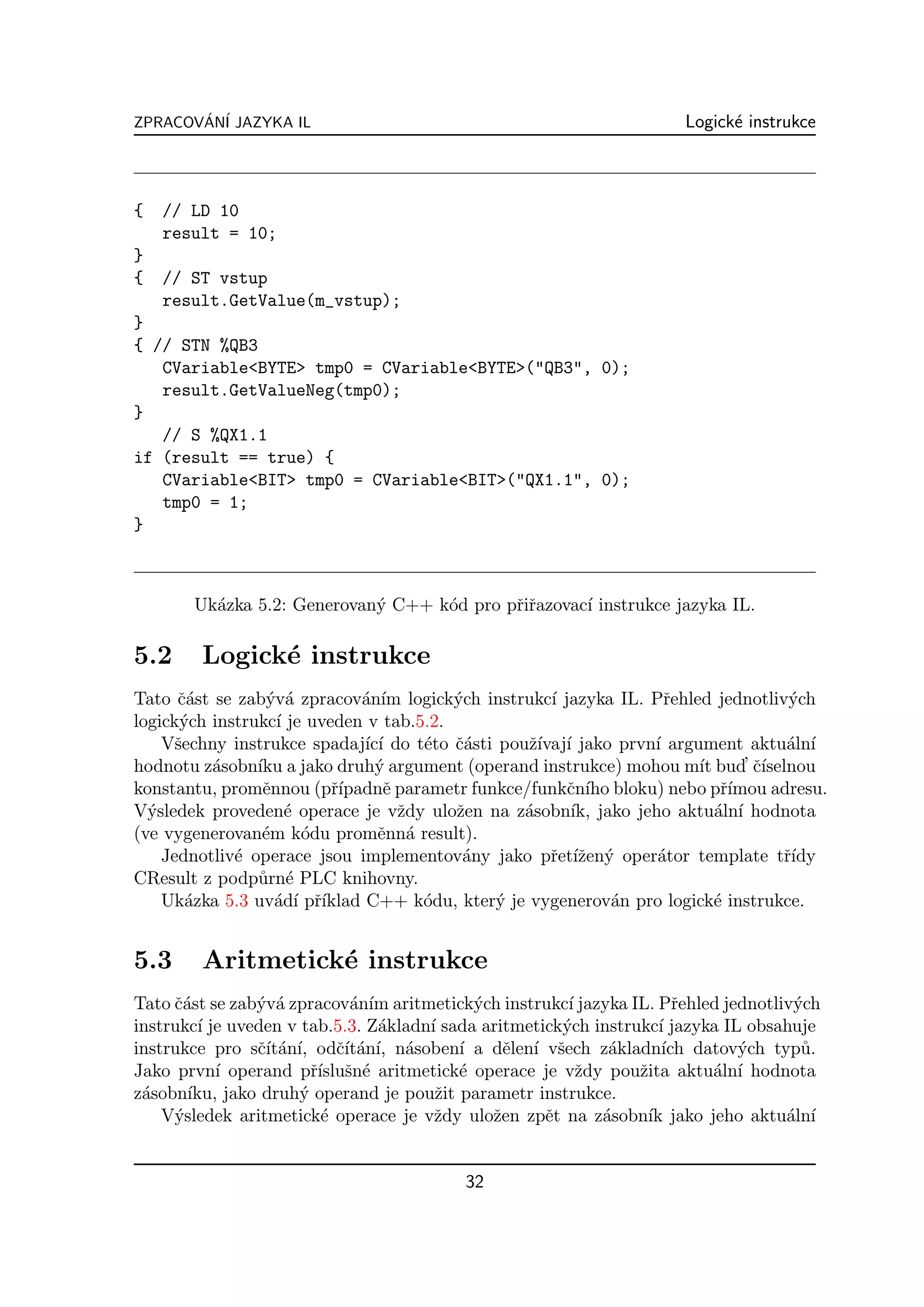 ZPRACOVAN´ JAZYKA IL
       ´ I                                                           Logick´ instrukce
                                                                           e



{   // LD 10
    result = 10;
}
{   // ST vstup
    result.GetValue(m_vstup);
}
{ // STN %QB3
   CVariable<BYTE> tmp0 = CVariable<BYTE>("QB3", 0);
   result.GetValueNeg(tmp0);
}
   // S %QX1.1
if (result == true) {
   CVariable<BIT> tmp0 = CVariable<BIT>("QX1.1", 0);
   tmp0 = 1;
}



       Uk´zka 5.2: Generovan´ C++ k´d pro pˇiˇazovac´ instrukce jazyka IL.
         a                  y      o       rr       ı

5.2     Logick´ instrukce
              e
Tato ˇ´st se zab´v´ zpracov´n´ logick´ch instrukc´ jazyka IL. Pˇehled jednotliv´ch
      ca         y a          a ım       y           ı           r                y
logick´ch instrukc´ je uveden v tab.5.2.
       y           ı
    Vˇechny instrukce spadaj´ ı do t´to ˇ´sti pouˇ´ ı jako prvn´ argument aktu´ln´
      s                       ıc´    e ca         zıvaj´       ı                 a ı
                ıku             y                                    ıt     ’ ˇ´
hodnotu z´sobn´ a jako druh´ argument (operand instrukce) mohou m´ bud cıselnou
          a
konstantu, promˇnnou (pˇ´
                 e        rıpadnˇ parametr funkce/funkˇn´ bloku) nebo pˇ´
                                 e                     c ıho             rımou adresu.
V´sledek proveden´ operace je vˇdy uloˇen na z´sobn´ jako jeho aktu´ln´ hodnota
  y                  e             z     z       a      ık,             a ı
(ve vygenerovan´m k´du promˇnn´ result).
                 e     o        e a
    Jednotliv´ operace jsou implementov´ny jako pˇet´zen´ oper´tor template tˇ´
             e                            a          r ıˇ y    a                 rıdy
CResult z podp˚rn´ PLC knihovny.
                u e
    Uk´zka 5.3 uv´d´ pˇ´
        a          a ı rıklad C++ k´du, kter´ je vygenerov´n pro logick´ instrukce.
                                     o        y              a          e


5.3     Aritmetick´ instrukce
                  e
Tato ˇ´st se zab´v´ zpracov´n´ aritmetick´ch instrukc´ jazyka IL. Pˇehled jednotliv´ch
     ca         y a           a ım          y           ı              r            y
instrukc´ je uveden v tab.5.3. Z´kladn´ sada aritmetick´ch instrukc´ jazyka IL obsahuje
         ı                       a    ı                y            ı
instrukce pro sˇ´ an´ odˇ´ an´ n´soben´ a dˇlen´ vˇech z´kladn´ datov´ch typ˚.
                cıt´ ı,     cıt´ ı, a     ı     e ı s        a       ıch      y      u
Jako prvn´ operand pˇ´ sn´ aritmetick´ operace je vˇdy pouˇita aktu´ln´ hodnota
           ı            rısluˇ e          e               z      z        a ı
z´sobn´
 a     ıku, jako druh´ operand je pouˇit parametr instrukce.
                      y                z
    V´sledek aritmetick´ operace je vˇdy uloˇen zpˇt na z´sobn´ jako jeho aktu´ln´
     y                    e            z      z      e      a     ık               a ı


                                          32
 
