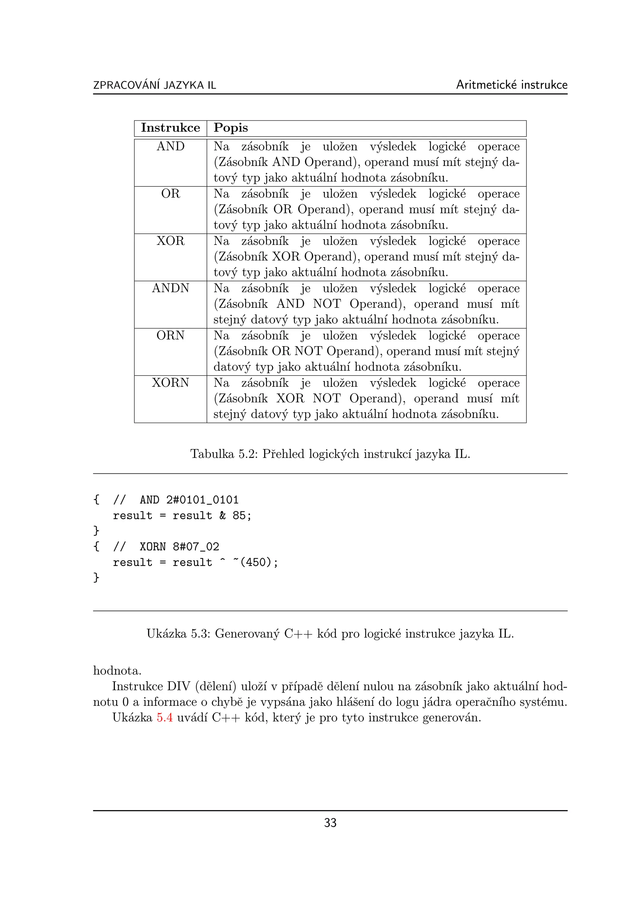 ZPRACOVAN´ JAZYKA IL
       ´ I                                                       Aritmetick´ instrukce
                                                                           e


        Instrukce    Popis
          AND        Na z´sobn´ je uloˇen v´sledek logick´ operace
                             a    ık       z      y              e
                     (Z´sobn´ AND Operand), operand mus´ m´ stejn´ da-
                       a       ık                           ı ıt      y
                     tov´ typ jako aktu´ln´ hodnota z´sobn´
                         y             a ı            a   ıku.
           OR        Na z´sobn´ je uloˇen v´sledek logick´ operace
                             a    ık       z      y              e
                     (Z´sobn´ OR Operand), operand mus´ m´ stejn´ da-
                       a       ık                          ı ıt      y
                     tov´ typ jako aktu´ln´ hodnota z´sobn´
                         y             a ı            a   ıku.
          XOR        Na z´sobn´ je uloˇen v´sledek logick´ operace
                             a    ık       z      y              e
                     (Z´sobn´ XOR Operand), operand mus´ m´ stejn´ da-
                       a       ık                           ı ıt      y
                     tov´ typ jako aktu´ln´ hodnota z´sobn´
                         y             a ı            a   ıku.
          ANDN       Na z´sobn´ je uloˇen v´sledek logick´ operace
                             a    ık       z      y              e
                     (Z´sobn´ AND NOT Operand), operand mus´ m´
                       a       ık                                    ı ıt
                     stejn´ datov´ typ jako aktu´ln´ hodnota z´sobn´
                           y       y            a ı           a    ıku.
          ORN        Na z´sobn´ je uloˇen v´sledek logick´ operace
                             a    ık       z      y              e
                     (Z´sobn´ OR NOT Operand), operand mus´ m´ stejn´
                       a       ık                               ı ıt    y
                     datov´ typ jako aktu´ln´ hodnota z´sobn´
                            y             a ı           a    ıku.
          XORN       Na z´sobn´ je uloˇen v´sledek logick´ operace
                             a    ık       z      y              e
                     (Z´sobn´ XOR NOT Operand), operand mus´ m´
                       a       ık                                    ı ıt
                     stejn´ datov´ typ jako aktu´ln´ hodnota z´sobn´
                           y       y            a ı           a    ıku.


                 Tabulka 5.2: Pˇehled logick´ch instrukc´ jazyka IL.
                               r            y           ı


{   // AND 2#0101_0101
    result = result & 85;
}
{   // XORN 8#07_02
    result = result ^ ~(450);
}



         Uk´zka 5.3: Generovan´ C++ k´d pro logick´ instrukce jazyka IL.
           a                  y      o            e

hodnota.
   Instrukce DIV (dˇlen´ uloˇ´ v pˇ´ e dˇlen´ nulou na z´sobn´ jako aktu´ln´ hod-
                    e ı)     zı   rıpadˇ e ı              a     ık          a ı
notu 0 a informace o chybˇ je vyps´na jako hl´ˇen´ do logu j´dra operaˇn´ syst´mu.
                         e        a          as ı           a         c ıho     e
   Uk´zka 5.4 uv´d´ C++ k´d, kter´ je pro tyto instrukce generov´n.
      a          a ı        o       y                              a




                                         33
 