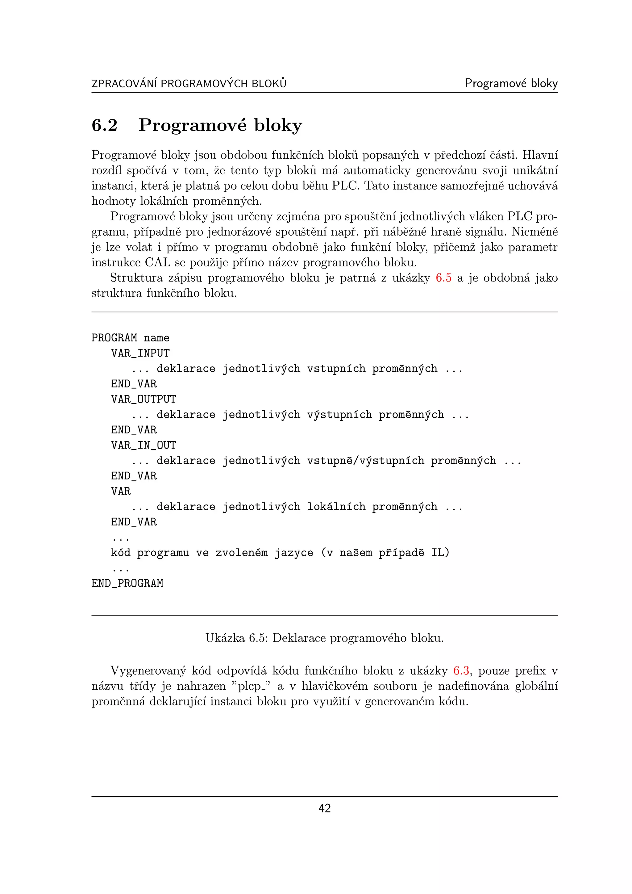 ZPRACOVAN´ PROGRAMOVYCH BLOKU
       ´ I          ´       ˚                                      Programov´ bloky
                                                                            e


6.2     Programov´ bloky
                 e
Programov´ bloky jsou obdobou funkˇn´ blok˚ popsan´ch v pˇedchoz´ ˇ´sti. Hlavn´
            e                          c ıch   u         y      r        ı ca       ı
rozd´ spoˇ´ a v tom, ˇe tento typ blok˚ m´ automaticky generov´nu svoji unik´tn´
     ıl    cıv´         z                 u a                       a            a ı
instanci, kter´ je platn´ po celou dobu bˇhu PLC. Tato instance samozˇejmˇ uchov´v´
              a         a                 e                           r     e    a a
hodnoty lok´ln´ promˇnn´ch.
             a ıch        e y
    Programov´ bloky jsou urˇeny zejm´na pro spouˇtˇn´ jednotliv´ch vl´ken PLC pro-
                e              c        e          se ı           y     a
gramu, pˇ´rıpadnˇ pro jednor´zov´ spouˇtˇn´ napˇ. pˇi n´bˇˇn´ hranˇ sign´lu. Nicm´nˇ
                  e           a e       se ı   r r a ez e           e     a       e e
je lze volat i pˇ´
                 rımo v programu obdobnˇ jako funkˇn´ bloky, pˇiˇemˇ jako parametr
                                           e        c ı         rc z
instrukce CAL se pouˇije pˇ´
                       z     rımo n´zev programov´ho bloku.
                                    a            e
    Struktura z´pisu programov´ho bloku je patrn´ z uk´zky 6.5 a je obdobn´ jako
                 a                e                a      a                    a
struktura funkˇn´ bloku.
                c ıho


PROGRAM name
   VAR_INPUT
      ... deklarace jednotliv´ch vstupn´ch promˇnn´ch ...
                             y         ı       e y
   END_VAR
   VAR_OUTPUT
      ... deklarace jednotliv´ch v´stupn´ch promˇnn´ch ...
                             y    y     ı       e y
   END_VAR
   VAR_IN_OUT
      ... deklarace jednotliv´ch vstupnˇ/v´stupn´ch promˇnn´ch ...
                             y         e y      ı       e y
   END_VAR
   VAR
      ... deklarace jednotliv´ch lok´ln´ch promˇnn´ch ...
                             y      a ı        e y
   END_VAR
   ...
   k´d programu ve zvolen´m jazyce (v naˇem pˇ´padˇ IL)
    o                    e              s    rı   e
   ...
END_PROGRAM



                    Uk´zka 6.5: Deklarace programov´ho bloku.
                      a                            e

   Vygenerovan´ k´d odpov´ a k´du funkˇn´ bloku z uk´zky 6.3, pouze preﬁx v
              y o           ıd´ o         c ıho             a
n´zvu tˇ´ je nahrazen ”plcp ” a v hlaviˇkov´m souboru je nadeﬁnov´na glob´ln´
 a     rıdy                               c e                       a    a ı
promˇnn´ deklaruj´ ı instanci bloku pro vyuˇit´ v generovan´m k´du.
    e a          ıc´                       z ı             e   o




                                         42
 