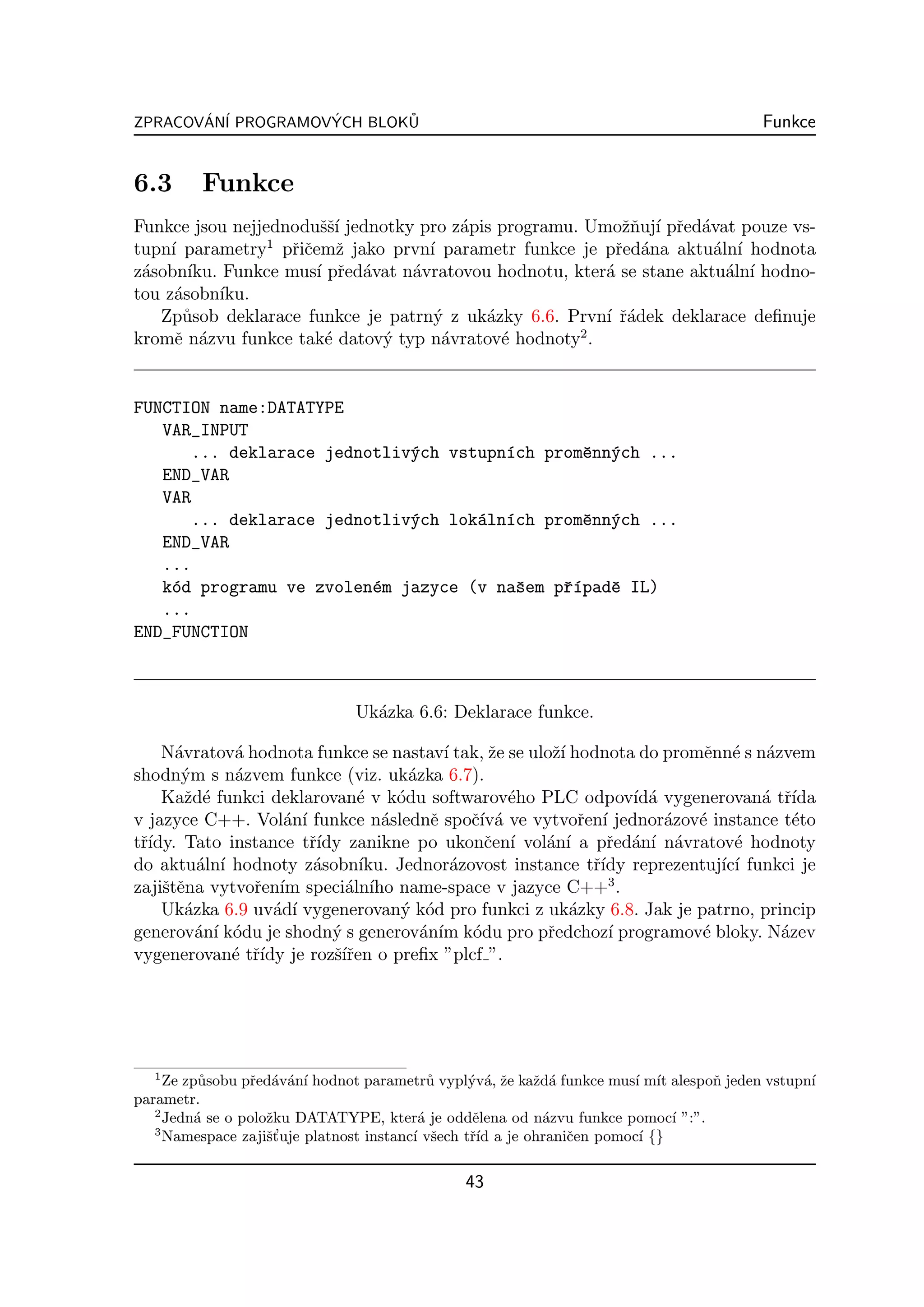 ZPRACOVAN´ PROGRAMOVYCH BLOKU
       ´ I          ´       ˚                                                            Funkce


6.3      Funkce
Funkce jsou nejjednoduˇˇ´ jednotky pro z´pis programu. Umoˇnuj´ pˇed´vat pouze vs-
                        ssı              a                   zˇ ı r a
                 1
tupn´ parametry pˇiˇemˇ jako prvn´ parametr funkce je pˇed´na aktu´ln´ hodnota
     ı               rc z            ı                      r a         a ı
z´sobn´
 a      ıku. Funkce mus´ pˇed´vat n´vratovou hodnotu, kter´ se stane aktu´ln´ hodno-
                       ı r a       a                      a              a ı
tou z´sobn´
      a     ıku.
   Zp˚sob deklarace funkce je patrn´ z uk´zky 6.6. Prvn´ ˇ´dek deklarace deﬁnuje
       u                              y     a             ı ra
                                                       2
kromˇ n´zvu funkce tak´ datov´ typ n´vratov´ hodnoty .
      e a                e     y       a      e


FUNCTION name:DATATYPE
   VAR_INPUT
      ... deklarace jednotliv´ch vstupn´ch promˇnn´ch ...
                             y         ı       e y
   END_VAR
   VAR
      ... deklarace jednotliv´ch lok´ln´ch promˇnn´ch ...
                             y      a ı        e y
   END_VAR
   ...
   k´d programu ve zvolen´m jazyce (v naˇem pˇ´padˇ IL)
    o                    e              s    rı   e
   ...
END_FUNCTION



                               Uk´zka 6.6: Deklarace funkce.
                                 a

    N´vratov´ hodnota funkce se nastav´ tak, ˇe se uloˇ´ hodnota do promˇnn´ s n´zvem
      a       a                            ı      z    zı                e e a
shodn´m s n´zvem funkce (viz. uk´zka 6.7).
       y      a                       a
    Kaˇd´ funkci deklarovan´ v k´du softwarov´ho PLC odpov´ a vygenerovan´ tˇ´
        z e                    e    o               e             ıd´           a rıda
v jazyce C++. Vol´n´ funkce n´slednˇ spoˇ´ a ve vytvoˇen´ jednor´zov´ instance t´to
                    a ı           a      e     cıv´        r ı        a e           e
tˇ´
 rıdy. Tato instance tˇ´ zanikne po ukonˇen´ vol´n´ a pˇed´n´ n´vratov´ hodnoty
                        rıdy                     c ı  a ı      r a ı a      e
do aktu´ln´ hodnoty z´sobn´
          a ı            a     ıku. Jednor´zovost instance tˇ´ reprezentuj´ ı funkci je
                                             a               rıdy         ıc´
zajiˇtˇna vytvoˇen´ speci´ln´ name-space v jazyce C++3 .
    se          r ım         a ıho
    Uk´zka 6.9 uv´d´ vygenerovan´ k´d pro funkci z uk´zky 6.8. Jak je patrno, princip
        a          a ı               y o                  a
generov´n´ k´du je shodn´ s generov´n´ k´du pro pˇedchoz´ programov´ bloky. N´zev
          a ı o            y            a ım o        r        ı        e         a
vygenerovan´ tˇ´ je rozˇ´ren o preﬁx ”plcf ”.
              e rıdy       sıˇ




  1
     Ze zp˚sobu pˇed´v´n´ hodnot parametr˚ vypl´v´, ˇe kaˇd´ funkce mus´ m´ alespoˇ jeden vstupn´
           u     r a a ı                     u     y a z    z a           ı ıt    n             ı
parametr.
   2
     Jedn´ se o poloˇku DATATYPE, kter´ je oddˇlena od n´zvu funkce pomoc´ ”:”.
          a         z                      a        e        a                 ı
   3
                    s’
     Namespace zajiˇt uje platnost instanc´ vˇech tˇ´ a je ohraniˇen pomoc´ {}
                                          ı s      rıd           c         ı


                                               43
 