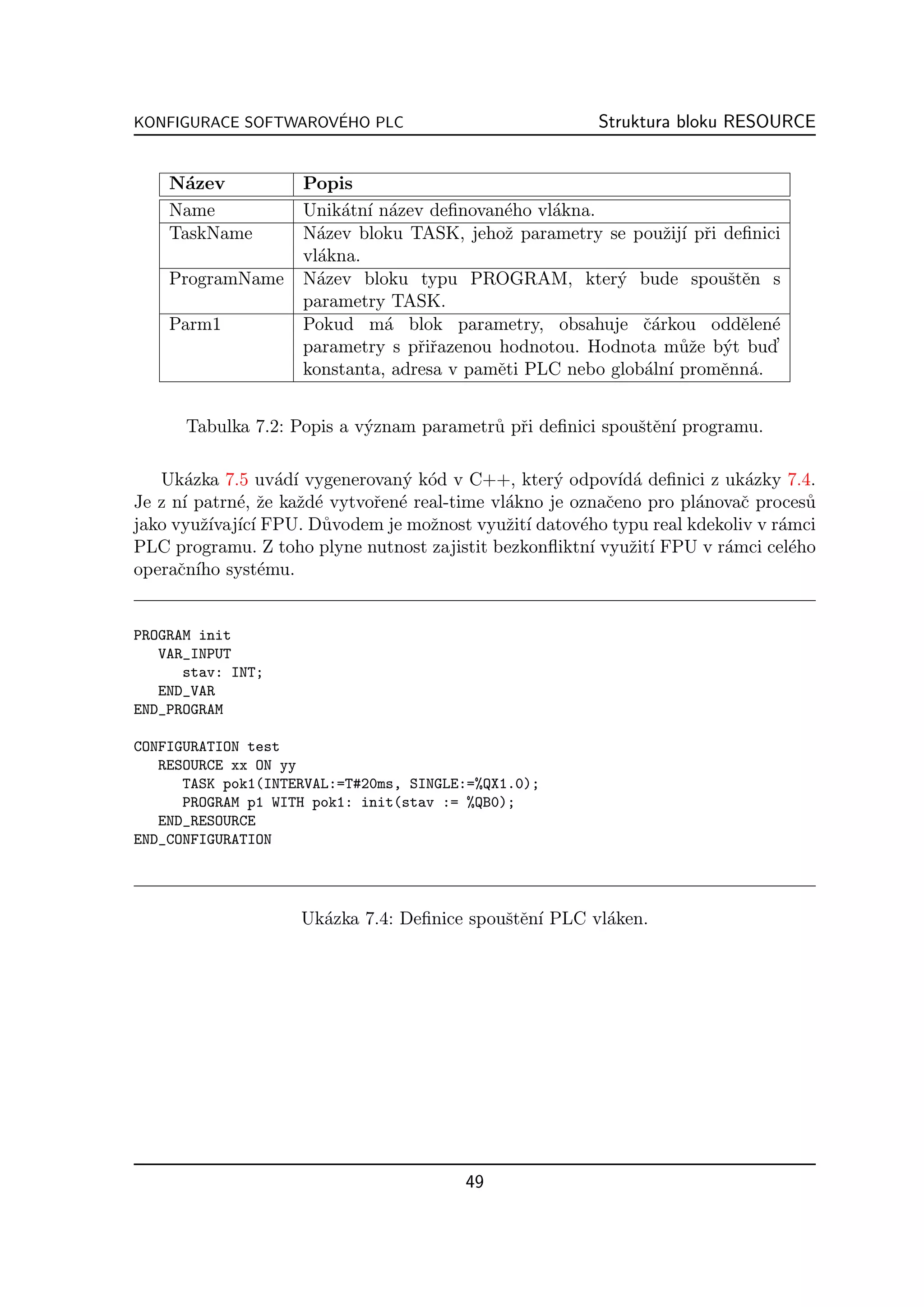 ´
KONFIGURACE SOFTWAROVEHO PLC                             Struktura bloku RESOURCE


    N´zev
      a              Popis
    Name             Unik´tn´ n´zev deﬁnovan´ho vl´kna.
                          a ı a              e    a
    TaskName         N´zev bloku TASK, jehoˇ parametry se pouˇij´ pˇi deﬁnici
                       a                     z                  z ı r
                     vl´kna.
                       a
    ProgramName      N´zev bloku typu PROGRAM, kter´ bude spouˇtˇn s
                       a                                  y            se
                     parametry TASK.
    Parm1            Pokud m´ blok parametry, obsahuje ˇ´rkou oddˇlen´
                               a                             ca         e e
                     parametry s pˇiˇazenou hodnotou. Hodnota m˚ˇe b´t bud’
                                   rr                             uz y
                     konstanta, adresa v pamˇti PLC nebo glob´ln´ promˇnn´.
                                            e                a ı      e a


      Tabulka 7.2: Popis a v´znam parametr˚ pˇi deﬁnici spouˇtˇn´ programu.
                            y             u r               se ı

   Uk´zka 7.5 uv´d´ vygenerovan´ k´d v C++, kter´ odpov´ a deﬁnici z uk´zky 7.4.
       a            a ı          y o                 y        ıd´          a
Je z n´ patrn´, ˇe kaˇd´ vytvoˇen´ real-time vl´kno je oznaˇeno pro pl´novaˇ proces˚
       ı      e z      z e    r e              a            c         a    c        u
jako vyuˇ´ ıc´ FPU. D˚vodem je moˇnost vyuˇit´ datov´ho typu real kdekoliv v r´mci
         zıvaj´ ı         u          z         z ı      e                       a
PLC programu. Z toho plyne nutnost zajistit bezkonﬂiktn´ vyuˇit´ FPU v r´mci cel´ho
                                                          ı     z ı      a        e
operaˇn´ syst´mu.
      c ıho       e


PROGRAM init
   VAR_INPUT
      stav: INT;
   END_VAR
END_PROGRAM

CONFIGURATION test
   RESOURCE xx ON yy
      TASK pok1(INTERVAL:=T#20ms, SINGLE:=%QX1.0);
      PROGRAM p1 WITH pok1: init(stav := %QB0);
   END_RESOURCE
END_CONFIGURATION




                    Uk´zka 7.4: Deﬁnice spouˇtˇn´ PLC vl´ken.
                      a                     se ı        a




                                         49
 