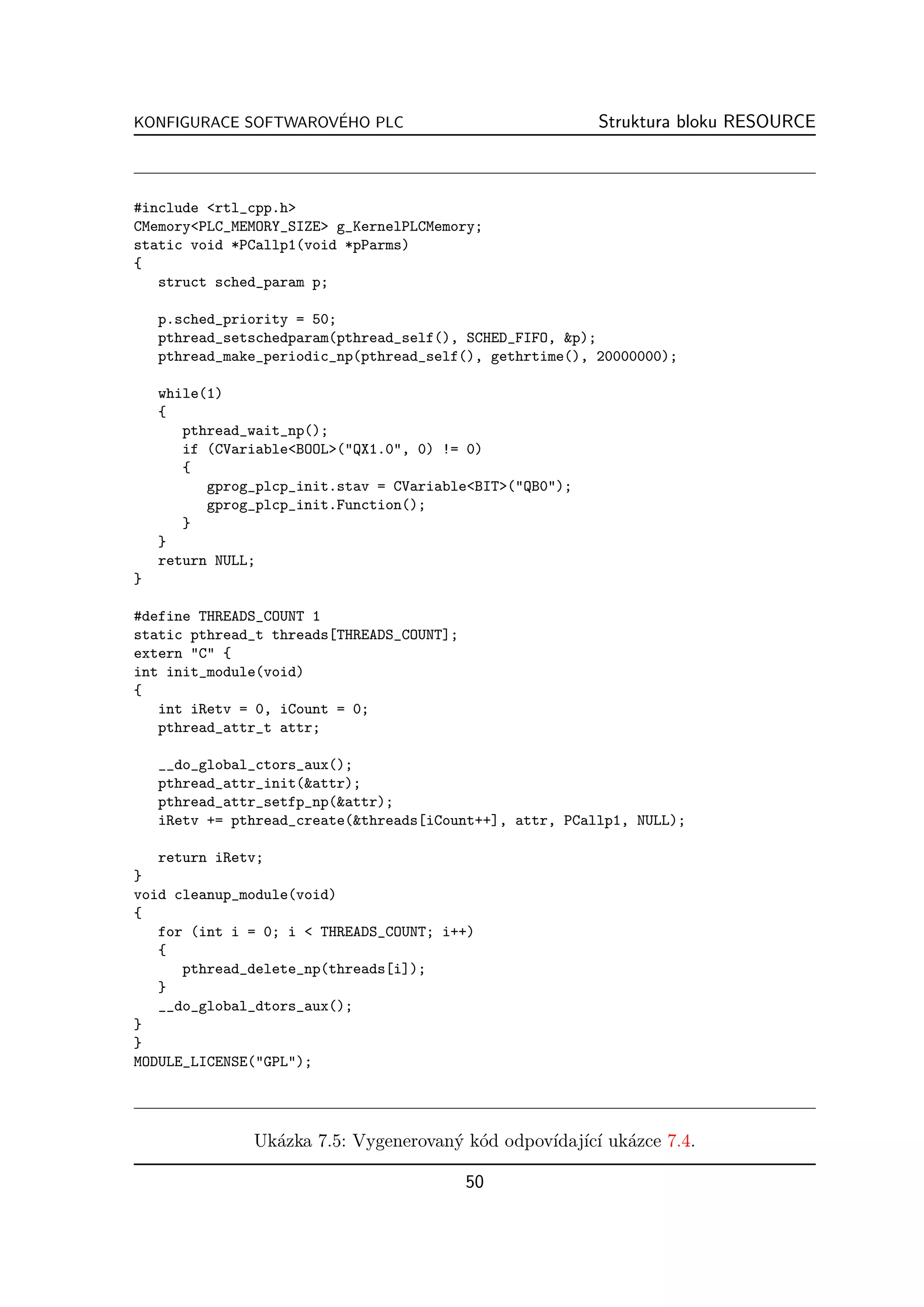 ´
KONFIGURACE SOFTWAROVEHO PLC                              Struktura bloku RESOURCE



#include <rtl_cpp.h>
CMemory<PLC_MEMORY_SIZE> g_KernelPLCMemory;
static void *PCallp1(void *pParms)
{
   struct sched_param p;

    p.sched_priority = 50;
    pthread_setschedparam(pthread_self(), SCHED_FIFO, &p);
    pthread_make_periodic_np(pthread_self(), gethrtime(), 20000000);

    while(1)
    {
       pthread_wait_np();
       if (CVariable<BOOL>("QX1.0", 0) != 0)
       {
          gprog_plcp_init.stav = CVariable<BIT>("QB0");
          gprog_plcp_init.Function();
       }
    }
    return NULL;
}

#define THREADS_COUNT 1
static pthread_t threads[THREADS_COUNT];
extern "C" {
int init_module(void)
{
   int iRetv = 0, iCount = 0;
   pthread_attr_t attr;

    __do_global_ctors_aux();
    pthread_attr_init(&attr);
    pthread_attr_setfp_np(&attr);
    iRetv += pthread_create(&threads[iCount++], attr, PCallp1, NULL);

   return iRetv;
}
void cleanup_module(void)
{
   for (int i = 0; i < THREADS_COUNT; i++)
   {
      pthread_delete_np(threads[i]);
   }
   __do_global_dtors_aux();
}
}
MODULE_LICENSE("GPL");




               Uk´zka 7.5: Vygenerovan´ k´d odpov´ ıc´ uk´zce 7.4.
                 a                    y o        ıdaj´ ı a

                                           50
 