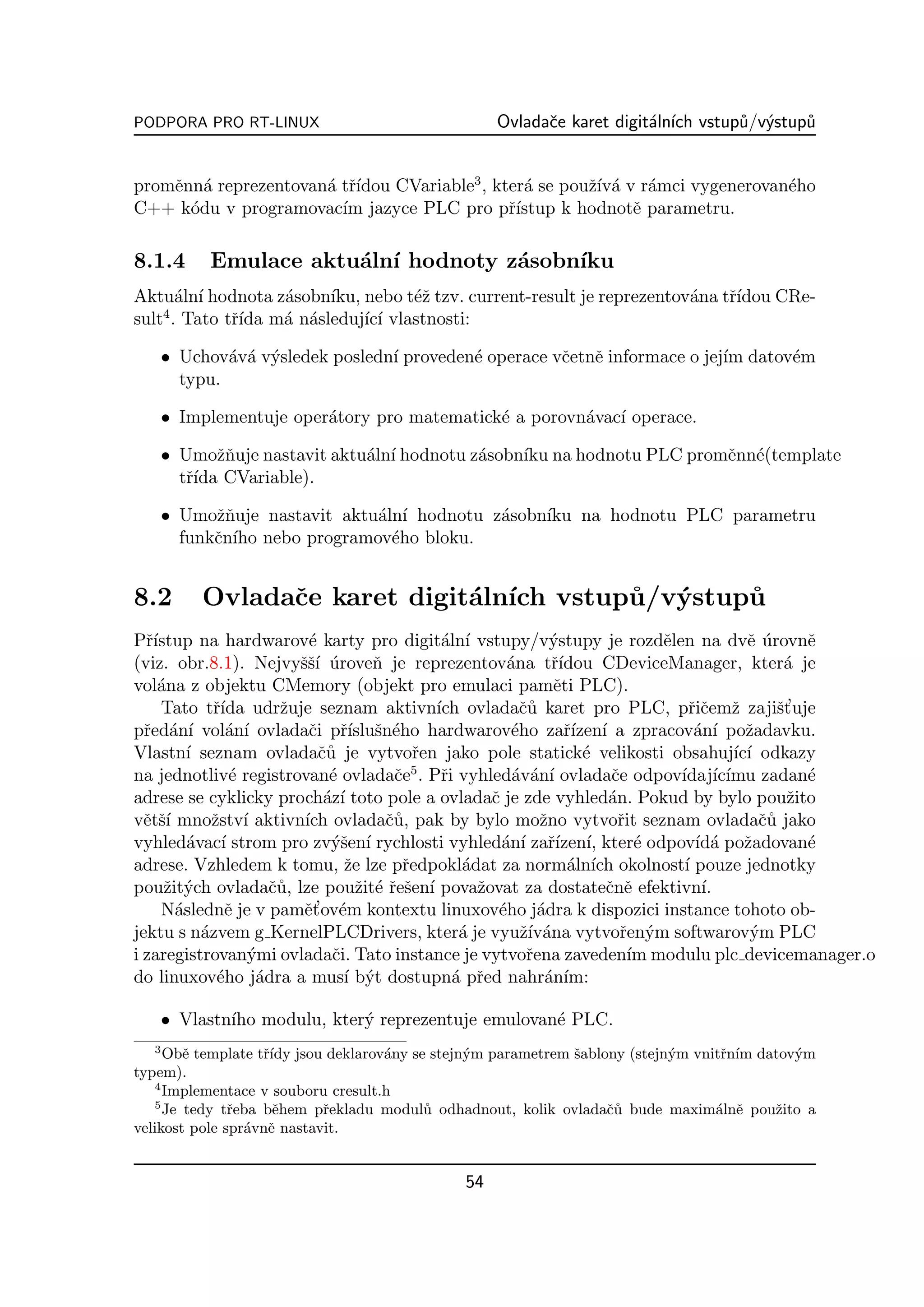 PODPORA PRO RT-LINUX                              Ovladaˇe karet digit´ln´ vstup˚/v´stup˚
                                                        c             a ıch     u y     u


                      a rıdou CVariable3 , kter´ se pouˇ´ a v r´mci vygenerovan´ho
promˇnn´ reprezentovan´ tˇ´
    e a                                        a       zıv´ a                  e
C++ k´du v programovac´ jazyce PLC pro pˇ´
      o                 ım                   rıstup k hodnotˇ parametru.
                                                             e

8.1.4      Emulace aktu´ln´ hodnoty z´sobn´
                       a ı           a    ıku
Aktu´ln´ hodnota z´sobn´ nebo t´ˇ tzv. current-result je reprezentov´na tˇ´
      a ı         a    ıku,       ez                                a    rıdou CRe-
    4
sult . Tato tˇ´ m´ n´sleduj´ ı vlastnosti:
             rıda a a       ıc´

      • Uchov´v´ v´sledek posledn´ proveden´ operace vˇetnˇ informace o jej´ datov´m
              a a y              ı         e          c e                  ım     e
        typu.

      • Implementuje oper´tory pro matematick´ a porovn´vac´ operace.
                         a                   e         a ı

      • Umoˇnuje nastavit aktu´ln´ hodnotu z´sobn´ na hodnotu PLC promˇnn´(template
             zˇ               a ı           a    ıku                  e e
        tˇ´ CVariable).
         rıda

      • Umoˇnuje nastavit aktu´ln´ hodnotu z´sobn´ na hodnotu PLC parametru
            zˇ                a ı           a    ıku
        funkˇn´ nebo programov´ho bloku.
            c ıho               e


8.2       Ovladaˇe karet digit´ln´ vstup˚ ystup˚
                c             a ıch     u/v´   u
Pˇ´
  rıstup na hardwarov´ karty pro digit´ln´ vstupy/v´stupy je rozdˇlen na dvˇ urovnˇ
                           e                  a ı              y              e          e´      e
(viz. obr.8.1). Nejvyˇˇ´ uroveˇ je reprezentov´na tˇ´
                         ssı ´       n                  a      rıdou CDeviceManager, kter´ je  a
vol´na z objektu CMemory (objekt pro emulaci pamˇti PLC).
    a                                                          e
    Tato tˇ´ udrˇuje seznam aktivn´ ovladaˇ˚ karet pro PLC, pˇiˇemˇ zajiˇt uje
             rıda      z                     ıch          cu                      rc z        s’
pˇed´n´ vol´n´ ovladaˇi pˇ´ sn´ho hardwarov´ho zaˇ´ ı a zpracov´n´ poˇadavku.
  r a ı         a ı        c rısluˇ e                   e        rızen´            a ı   z
Vlastn´ seznam ovladaˇ˚ je vytvoˇen jako pole statick´ velikosti obsahuj´ ı odkazy
         ı                   cu            r                        e                  ıc´
na jednotliv´ registrovan´ ovladaˇe5 . Pˇi vyhled´v´n´ ovladaˇe odpov´ ıc´
                e              e        c     r          a a ı          c       ıdaj´ ımu zadan´ e
adrese se cyklicky proch´z´ toto pole a ovladaˇ je zde vyhled´n. Pokud by bylo pouˇito
                              a ı                    c                 a                       z
vˇtˇ´ mnoˇstv´ aktivn´ ovladaˇ˚, pak by bylo moˇno vytvoˇit seznam ovladaˇ˚ jako
  e sı       z ı          ıch          cu                    z           r                 cu
vyhled´vac´ strom pro zv´ˇen´ rychlosti vyhled´n´ zaˇ´ ı, kter´ odpov´ a poˇadovan´
         a ı                   ys ı                    a ı rızen´           e      ıd´ z         e
adrese. Vzhledem k tomu, ˇe lze pˇedpokl´dat za norm´ln´ okolnost´ pouze jednotky
                                 z       r       a               a ıch           ı
pouˇit´ch ovladaˇ˚, lze pouˇit´ ˇeˇen´ povaˇovat za dostateˇnˇ efektivn´
     z y              cu           z er s ı        z                   c e          ı.
               e          e’ e
    N´slednˇ je v pamˇt ov´m kontextu linuxov´ho j´dra k dispozici instance tohoto ob-
       a                                              e      a
jektu s n´zvem g KernelPLCDrivers, kter´ je vyuˇ´ ana vytvoˇen´m softwarov´m PLC
           a                                     a        zıv´            r y             y
i zaregistrovan´mi ovladaˇi. Tato instance je vytvoˇena zaveden´ modulu plc devicemanager.o
                   y           c                           r               ım
do linuxov´ho j´dra a mus´ b´t dostupn´ pˇed nahr´n´
              e     a            ı y            a r           a ım:

      • Vlastn´ modulu, kter´ reprezentuje emulovan´ PLC.
              ıho           y                      e
  3
     Obˇ template tˇ´ jsou deklarov´ny se stejn´m parametrem ˇablony (stejn´m vnitˇn´ datov´m
        e          rıdy             a          y             s             y      r ım     y
typem).
   4
     Implementace v souboru cresult.h
   5
     Je tedy tˇeba bˇhem pˇekladu modul˚ odhadnout, kolik ovladaˇ˚ bude maxim´lnˇ pouˇito a
               r     e      r            u                        cu             a e    z
velikost pole spr´vnˇ nastavit.
                 a e


                                             54
 