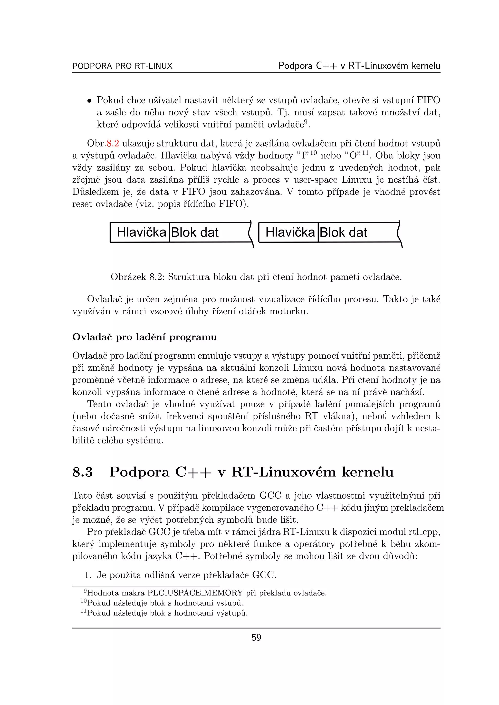 PODPORA PRO RT-LINUX                             Podpora C++ v RT-Linuxov´m kernelu
                                                                         e


      • Pokud chce uˇivatel nastavit nˇkter´ ze vstup˚ ovladaˇe, otevˇe si vstupn´ FIFO
                      z                e   y         u       c       r           ı
        a zaˇle do nˇho nov´ stav vˇech vstup˚. Tj. mus´ zapsat takov´ mnoˇstv´ dat,
            s        e      y        s         u           ı            e      z ı
                                                        9
        kter´ odpov´ a velikosti vnitˇn´ pamˇti ovladaˇe .
            e       ıd´              r ı    e         c
    Obr.8.2 ukazuje strukturu dat, kter´ je zas´ ana ovladaˇem pˇi ˇten´ hodnot vstup˚
                                         a     ıl´          c    r c ı                u
                                                         10          11
a v´stup˚ ovladaˇe. Hlaviˇka nab´v´ vˇdy hodnoty ”I” nebo ”O” . Oba bloky jsou
    y    u       c         c        y a z
vˇdy zas´ any za sebou. Pokud hlaviˇka neobsahuje jednu z uveden´ch hodnot, pak
 z       ıl´                           c                               y
zˇejmˇ jsou data zas´ ana pˇ´ s rychle a proces v user-space Linuxu je nest´ a ˇ´
 r    e               ıl´     rıliˇ                                            ıh´ cıst.
D˚sledkem je, ˇe data v FIFO jsou zahazov´na. V tomto pˇ´ e je vhodn´ prov´st
  u            z                              a               rıpadˇ         e      e
reset ovladaˇe (viz. popis ˇ´ ıc´ FIFO).
             c             rıd´ ıho




           Obr´zek 8.2: Struktura bloku dat pˇi ˇten´ hodnot pamˇti ovladaˇe.
              a                              r c ı              e         c

   Ovladaˇ je urˇen zejm´na pro moˇnost vizualizace ˇ´ ıc´ procesu. Takto je tak´
          c     c       e           z               rıd´ ıho                    e
vyuˇ´ an v r´mci vzorov´ ulohy ˇ´ ı ot´ˇek motorku.
   zıv´     a          e´      rızen´ ac

Ovladaˇ pro ladˇn´ programu
      c        e ı
Ovladaˇ pro ladˇn´ programu emuluje vstupy a v´stupy pomoc´ vnitˇn´ pamˇti, pˇiˇemˇ
         c       e ı                           y              ı      r ı     e     rc z
pˇi zmˇnˇ hodnoty je vyps´na na aktu´ln´ konzoli Linuxu nov´ hodnota nastavovan´
  r     e e               a            a ı                      a                      e
promˇnn´ vˇetnˇ informace o adrese, na kter´ se zmˇna ud´la. Pˇi ˇten´ hodnoty je na
      e e c e                               e       e     a       r c ı
konzoli vyps´na informace o ˇten´ adrese a hodnotˇ, kter´ se na n´ pr´vˇ nach´z´
              a              c e                   e     a           ı a e        a ı.
    Tento ovladaˇ je vhodn´ vyuˇ´
                  c        e     zıvat pouze v pˇ´ e ladˇn´ pomalejˇ´ program˚
                                                 rıpadˇ    e ı           sıch          u
(nebo doˇasnˇ sn´zit frekvenci spouˇtˇn´ pˇ´ sn´ho RT vl´kna), nebot
           c e ıˇ                   s e ı rısluˇ e          a              ’ vzhledem k
ˇasov´ n´roˇnosti v´stupu na linuxovou konzoli m˚ˇe pˇi ˇast´m pˇ´
c     e a c          y                           uz r c e          rıstupu doj´ k nesta-
                                                                               ıt
bilitˇ cel´ho syst´mu.
     e e          e


8.3        Podpora C++ v RT-Linuxov´m kernelu
                                   e
Tato ˇ´st souvis´ s pouˇit´m pˇekladaˇem GCC a jeho vlastnostmi vyuˇiteln´mi pˇi
      ca         ı     z y     r      c                                z    y      r
pˇekladu programu. V pˇ´ e kompilace vygenerovan´ho C++ k´du jin´m pˇekladaˇem
  r                    rıpadˇ                        e       o      y     r      c
je moˇn´, ˇe se v´ˇet potˇebn´ch symbol˚ bude liˇit.
      z e z       yc     r   y           u      s
    Pro pˇekladaˇ GCC je tˇeba m´ v r´mci j´dra RT-Linuxu k dispozici modul rtl cpp,
         r      c          r     ıt a      a
kter´ implementuje symboly pro nˇkter´ funkce a oper´tory potˇebn´ k bˇhu zkom-
    y                               e   e              a       r    e     e
pilovan´ho k´du jazyka C++. Potˇebn´ symboly se mohou liˇit ze dvou d˚vod˚:
       e     o                    r   e                   s             u   u
  1. Je pouˇita odliˇn´ verze pˇekladaˇe GCC.
           z        s a        r      c
  9
    Hodnota makra PLC USPACE MEMORY pˇi pˇekladu ovladaˇe.
                                              r r      c
 10
    Pokud n´sleduje blok s hodnotami vstup˚.
           a                              u
 11
    Pokud n´sleduje blok s hodnotami v´stup˚.
           a                          y    u

                                           59
 