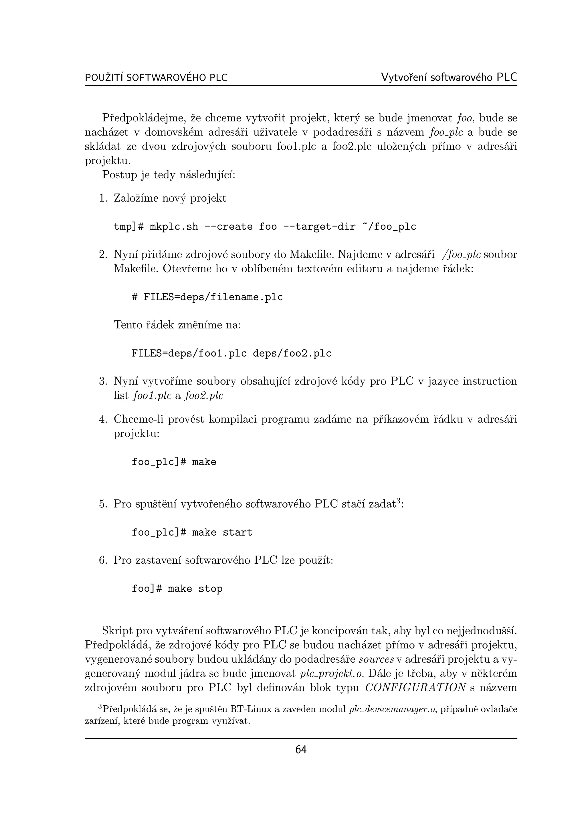 POUZIT´ SOFTWAROVEHO PLC
   ˇ I           ´                                                Vytvoˇen´ softwarov´ho PLC
                                                                       r ı           e


    Pˇedpokl´dejme, ˇe chceme vytvoˇit projekt, kter´ se bude jmenovat foo, bude se
     r       a       z              r               y
nach´zet v domovsk´m adres´ˇi uˇivatele v podadres´ˇi s n´zvem foo plc a bude se
     a              e          ar z                  ar    a
skl´dat ze dvou zdrojov´ch souboru foo1.plc a foo2.plc uloˇen´ch pˇ´
   a                     y                                 z y     rımo v adres´ˇi
                                                                                ar
projektu.
    Postup je tedy n´sleduj´ ı:
                    a      ıc´
   1. Zaloˇ´ nov´ projekt
          zıme  y

      tmp]# mkplc.sh --create foo --target-dir ~/foo_plc

   2. Nyn´ pˇid´me zdrojov´ soubory do Makeﬁle. Najdeme v adres´ˇi /foo plc soubor
         ı r a            e                                    ar
      Makeﬁle. Otevˇeme ho v obl´ em textov´m editoru a najdeme ˇ´dek:
                   r            ıben´        e                     ra

          # FILES=deps/filename.plc

      Tento ˇ´dek zmˇn´ na:
            ra      e ıme

          FILES=deps/foo1.plc deps/foo2.plc

   3. Nyn´ vytvoˇ´ soubory obsahuj´ ı zdrojov´ k´dy pro PLC v jazyce instruction
            ı      rıme           ıc´        e o
      list foo1.plc a foo2.plc

   4. Chceme-li prov´st kompilaci programu zad´me na pˇ´
                    e                         a       rıkazov´m ˇ´dku v adres´ˇi
                                                             e ra            ar
      projektu:

          foo_plc]# make


   5. Pro spuˇtˇn´ vytvoˇen´ho softwarov´ho PLC staˇ´ zadat3 :
             se ı       r e             e          cı

          foo_plc]# make start

   6. Pro zastaven´ softwarov´ho PLC lze pouˇ´
                  ı          e              zıt:

          foo]# make stop


   Skript pro vytv´ˇen´ softwarov´ho PLC je koncipov´n tak, aby byl co nejjednoduˇˇ´
                  ar ı           e                  a                             ssı.
Pˇedpokl´d´, ˇe zdrojov´ k´dy pro PLC se budou nach´zet pˇ´ v adres´ˇi projektu,
 r       a a z          e o                          a     rımo         ar
vygenerovan´ soubory budou ukl´d´ny do podadres´ˇe sources v adres´ˇi projektu a vy-
            e                   a a              ar                 ar
generovan´ modul j´dra se bude jmenovat plc projekt.o. D´le je tˇeba, aby v nˇkter´m
          y        a                                    a       r            e    e
zdrojov´m souboru pro PLC byl deﬁnov´n blok typu CONFIGURATION s n´zvem
       e                               a                                       a
  3
    Pˇedpokl´d´ se, ˇe je spuˇtˇn RT-Linux a zaveden modul plc devicemanager.o, pˇ´
      r     a a     z        se                                                  rıpadnˇ ovladaˇe
                                                                                       e       c
zaˇ´ ı, kter´ bude program vyuˇ´
  rızen´    e                    zıvat.

                                               64
 