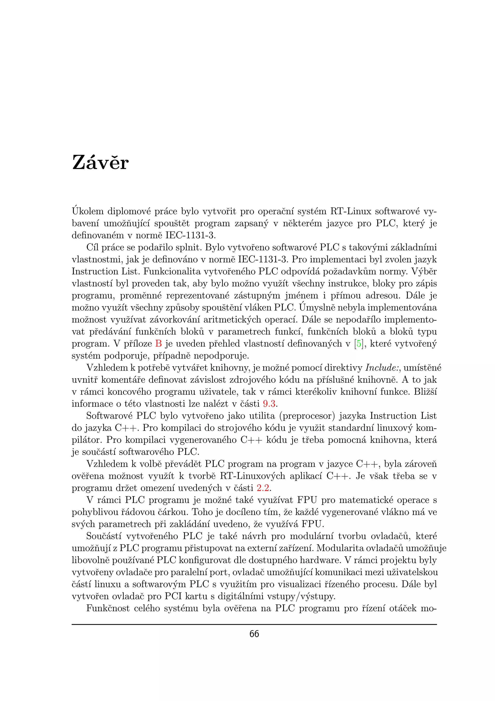 Z´vˇr
 a e

´
Ukolem diplomov´ pr´ce bylo vytvoˇit pro operaˇn´ syst´m RT-Linux softwarov´ vy-
                         e a                          r                  c ı          e                              e
baven´ umoˇnuj´ ı spouˇtˇt program zapsan´ v nˇkter´m jazyce pro PLC, kter´ je
        ı        zˇ ıc´             se                             y        e       e                                  y
deﬁnovan´m v normˇ IEC-1131-3.
              e               e
     C´ pr´ce se podaˇilo splnit. Bylo vytvoˇeno softwarov´ PLC s takov´mi z´kladn´
       ıl a                   r                               r                      e                  y     a         ımi
vlastnostmi, jak je deﬁnov´no v normˇ IEC-1131-3. Pro implementaci byl zvolen jazyk
                                       a                e
Instruction List. Funkcionalita vytvoˇen´ho PLC odpov´ a poˇadavk˚m normy. V´bˇr
                                                       r e                         ıd´ z             u                y e
vlastnost´ byl proveden tak, aby bylo moˇno vyuˇ´ vˇechny instrukce, bloky pro z´pis
             ı                                              z           zıt s                                          a
programu, promˇnn´ reprezentovan´ z´stupn´m jm´nem i pˇ´
                        e e                           e a           y         e                rımou adresou. D´le je
                                                                                                                    a
moˇno vyuˇ´ vˇechny zp˚soby spouˇtˇn´ vl´ken PLC. Umyslnˇ nebyla implementov´na
    z           zıt s                u               se ı a                     ´            e                         a
moˇnost vyuˇ´
    z              zıvat z´vorkov´n´ aritmetick´ch operac´ D´le se nepodaˇ´ implemento-
                             a          a ı                  y               ı. a                     rılo
vat pˇed´v´n´ funkˇn´ blok˚ v parametrech funkc´ funkˇn´ blok˚ a blok˚ typu
       r a a ı               c ıch          u                                  ı,          c ıch       u          u
program. V pˇ´      rıloze B je uveden pˇehled vlastnost´ deﬁnovan´ch v [5], kter´ vytvoˇen´
                                                  r                      ı                  y              e          r y
syst´m podporuje, pˇ´
     e                        rıpadnˇ nepodporuje.
                                        e
     Vzhledem k potˇebˇ vytv´ˇet knihovny, je moˇn´ pomoc´ direktivy Include:, um´ en´
                            r e           ar                           z e              ı                            ıstˇ e
uvnitˇ koment´ˇe deﬁnovat z´vislost zdrojov´ho k´du na pˇ´ sn´ knihovnˇ. A to jak
       r             ar                    a                      e       o               rısluˇ e          e
v r´mci koncov´ho programu uˇivatele, tak v r´mci kter´koliv knihovn´ funkce. Bliˇˇ´
    a                 e                       z                      a               e                   ı               zsı
informace o t´to vlastnosti lze nal´zt v ˇ´sti 9.3.
                    e                              e       ca
     Softwarov´ PLC bylo vytvoˇeno jako utilita (preprocesor) jazyka Instruction List
                    e                         r
do jazyka C++. Pro kompilaci do strojov´ho k´du je vyuˇit standardn´ linuxov´ kom-
                                                             e       o                z                ı          y
pil´tor. Pro kompilaci vygenerovan´ho C++ k´du je tˇeba pomocn´ knihovna, kter´
   a                                                 e               o            r                 a                     a
je souˇ´st´ softwarov´ho PLC.
        ca ı                   e
     Vzhledem k volbˇ pˇev´dˇt PLC program na program v jazyce C++, byla z´roveˇ
                              e r a e                                                                              a      n
ovˇˇena moˇnost vyuˇ´ k tvorbˇ RT-Linuxov´ch aplikac´ C++. Je vˇak tˇeba se v
   er            z               zıt             e                   y                  ı                s     r
programu drˇet omezen´ uveden´ch v ˇ´sti 2.2.
                  z                ı            y        ca
     V r´mci PLC programu je moˇn´ tak´ vyuˇ´
          a                                        z e        e       zıvat FPU pro matematick´ operace s  e
pohyblivou ˇ´dovou ˇ´rkou. Toho je doc´
                 ra           ca                           ıleno t´ ˇe kaˇd´ vygenerovan´ vl´kno m´ ve
                                                                    ım, z         z e                   e a            a
sv´ch parametrech pˇi zakl´d´n´ uvedeno, ˇe vyuˇ´ a FPU.
   y                           r        a a ı                   z        zıv´
     Souˇast´ vytvoˇen´ho PLC je tak´ n´vrh pro modul´rn´ tvorbu ovladaˇ˚, kter´
          c´ ı             r e                          e a                            a ı                      cu         e
umoˇnuj´ z PLC programu pˇistupovat na extern´ zaˇ´ ı. Modularita ovladaˇ˚ umoˇnuje
      zˇ ı                               r                            ı rızen´                               cu         zˇ
libovolnˇ pouˇ´ e PLC konﬁgurovat dle dostupn´ho hardware. V r´mci projektu byly
           e       zıvan´                                                e                         a
vytvoˇeny ovladaˇe pro paraleln´ port, ovladaˇ umoˇnuj´ ı komunikaci mezi uˇivatelskou
        r               c                     ı                   c        zˇ ıc´                            z
ˇ´st´ linuxu a softwarov´m PLC s vyuˇit´ pro visualizaci ˇ´ eho procesu. D´le byl
ca ı                                y                     z ım                             rızen´                  a
vytvoˇen ovladaˇ pro PCI kartu s digit´ln´ vstupy/v´stupy.
        r              c                                  a ımi                   y
     Funkˇnost cel´ho syst´mu byla ovˇˇena na PLC programu pro ˇ´ ı ot´ˇek mo-
            c            e            e                  er                                         rızen´ ac

                                                          66
 