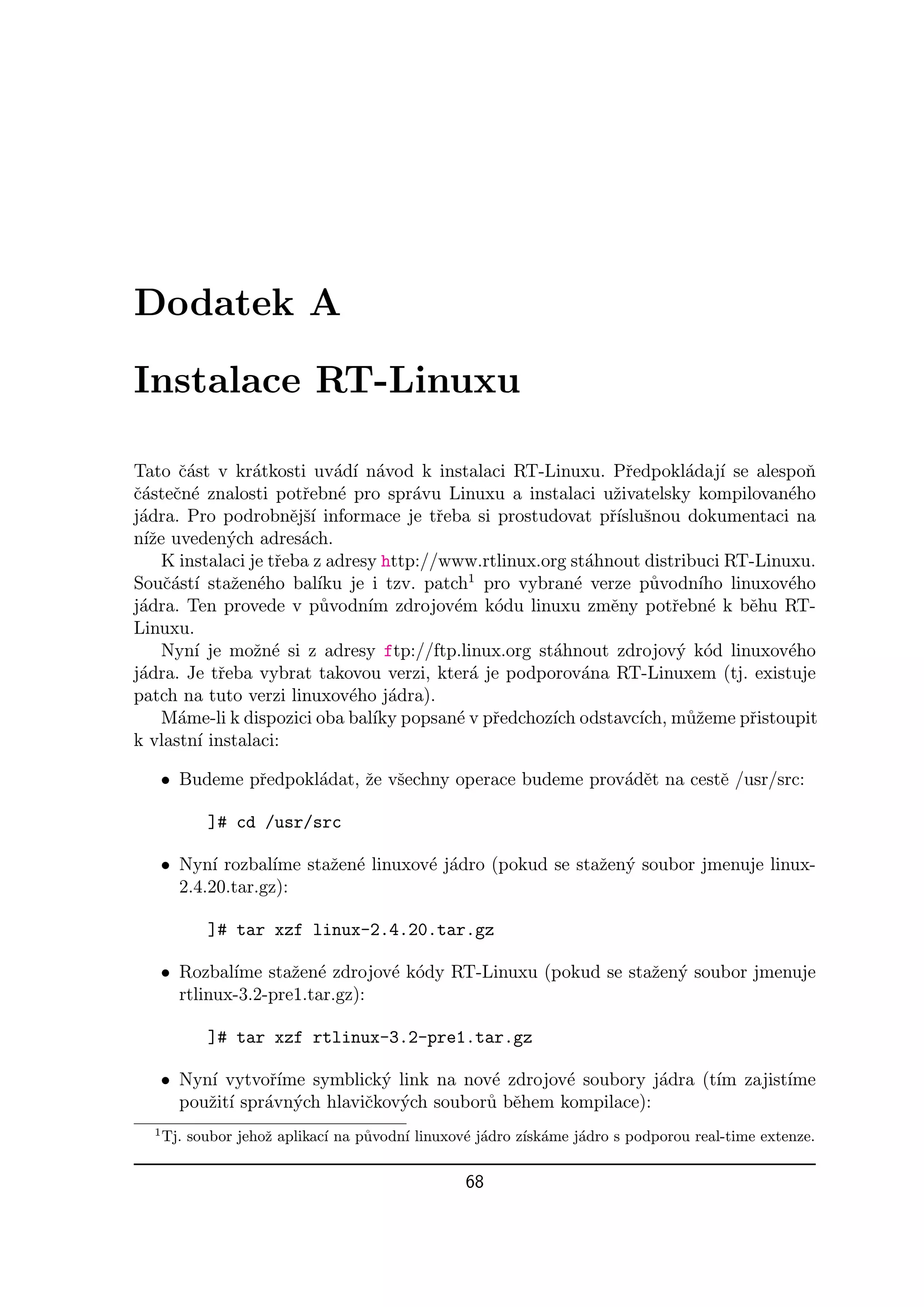 Dodatek A

Instalace RT-Linuxu

Tato ˇ´st v kr´tkosti uv´d´ n´vod k instalaci RT-Linuxu. Pˇedpokl´daj´ se alespoˇ
       ca         a           a ı a                               r       a ı          n
ˇ´steˇn´ znalosti potˇebn´ pro spr´vu Linuxu a instalaci uˇivatelsky kompilovan´ho
ca c e                   r     e        a                       z                    e
j´dra. Pro podrobnˇjˇ´ informace je tˇeba si prostudovat pˇ´ snou dokumentaci na
 a                     e sı               r                    rısluˇ
n´ze uveden´ch adres´ch.
  ıˇ          y          a
     K instalaci je tˇeba z adresy http://www.rtlinux.org st´hnout distribuci RT-Linuxu.
                     r                                      a
Souˇ´st´ staˇen´ho bal´ je i tzv. patch1 pro vybran´ verze p˚vodn´ linuxov´ho
     ca ı     z e           ıku                           e           u    ıho       e
j´dra. Ten provede v p˚vodn´ zdrojov´m k´du linuxu zmˇny potˇebn´ k bˇhu RT-
 a                          u      ım       e   o              e        r   e   e
Linuxu.
     Nyn´ je moˇn´ si z adresy ftp://ftp.linux.org st´hnout zdrojov´ k´d linuxov´ho
         ı        z e                                  a                 y o         e
j´dra. Je tˇeba vybrat takovou verzi, kter´ je podporov´na RT-Linuxem (tj. existuje
 a          r                                 a            a
patch na tuto verzi linuxov´ho j´dra).
                                 e    a
     M´me-li k dispozici oba bal´ popsan´ v pˇedchoz´ odstavc´ m˚ˇeme pˇistoupit
       a                            ıky     e r        ıch          ıch, uz     r
k vlastn´ instalaci:
          ı

      • Budeme pˇedpokl´dat, ˇe vˇechny operace budeme prov´dˇt na cestˇ /usr/src:
                r      a     z s                           a e         e

            ]# cd /usr/src

      • Nyn´ rozbal´ staˇen´ linuxov´ j´dro (pokud se staˇen´ soubor jmenuje linux-
             ı       ıme z e        e a                  z y
        2.4.20.tar.gz):

            ]# tar xzf linux-2.4.20.tar.gz

      • Rozbal´ staˇen´ zdrojov´ k´dy RT-Linuxu (pokud se staˇen´ soubor jmenuje
               ıme     z e        e o                        z y
        rtlinux-3.2-pre1.tar.gz):

            ]# tar xzf rtlinux-3.2-pre1.tar.gz

      • Nyn´ vytvoˇ´
           ı        rıme symblick´ link na nov´ zdrojov´ soubory j´dra (t´ zajist´
                                 y            e        e          a      ım      ıme
        pouˇit´ spr´vn´ch hlaviˇkov´ch soubor˚ bˇhem kompilace):
           z ı     a y         c y           u e
  1
      Tj. soubor jehoˇ aplikac´ na p˚vodn´ linuxov´ j´dro z´ ame j´dro s podporou real-time extenze.
                     z        ı     u    ı        e a      ısk´   a

                                                 68
 
