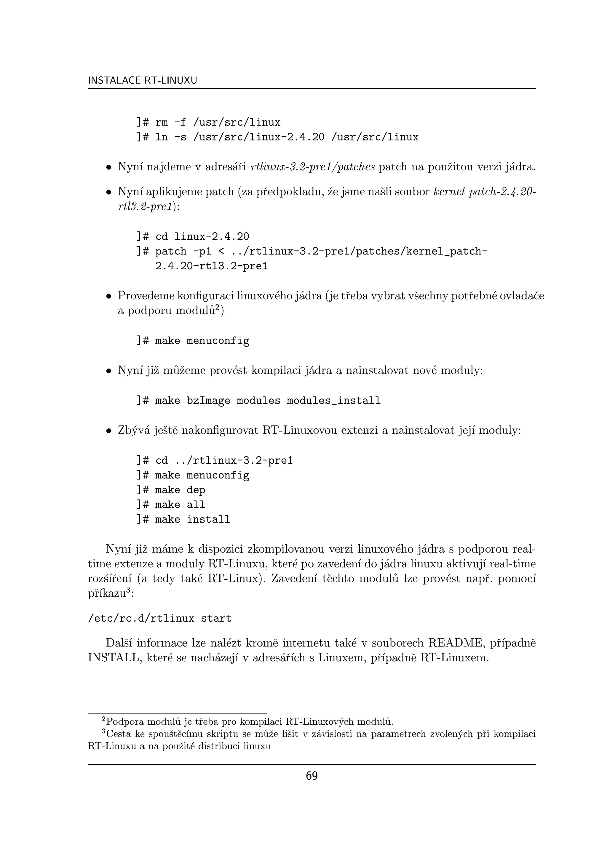 INSTALACE RT-LINUXU



           ]# rm -f /usr/src/linux
           ]# ln -s /usr/src/linux-2.4.20 /usr/src/linux

      • Nyn´ najdeme v adres´ˇi rtlinux-3.2-pre1/patches patch na pouˇitou verzi j´dra.
           ı                ar                                       z            a

      • Nyn´ aplikujeme patch (za pˇedpokladu, ˇe jsme naˇli soubor kernel patch-2.4.20-
             ı                     r           z         s
        rtl3.2-pre1):

           ]# cd linux-2.4.20
           ]# patch -p1 < ../rtlinux-3.2-pre1/patches/kernel_patch-
              2.4.20-rtl3.2-pre1

      • Provedeme konﬁguraci linuxov´ho j´dra (je tˇeba vybrat vˇechny potˇebn´ ovladaˇe
                                    e    a         r            s         r   e       c
                        2
        a podporu modul˚ )
                       u

           ]# make menuconfig

      • Nyn´ jiˇ m˚ˇeme prov´st kompilaci j´dra a nainstalovat nov´ moduly:
           ı z uz           e              a                      e

           ]# make bzImage modules modules_install

      • Zb´v´ jeˇtˇ nakonﬁgurovat RT-Linuxovou extenzi a nainstalovat jej´ moduly:
          y a se                                                         ı

           ]#   cd ../rtlinux-3.2-pre1
           ]#   make menuconfig
           ]#   make dep
           ]#   make all
           ]#   make install

     Nyn´ jiˇ m´me k dispozici zkompilovanou verzi linuxov´ho j´dra s podporou real-
        ı z a                                              e   a
time extenze a moduly RT-Linuxu, kter´ po zaveden´ do j´dra linuxu aktivuj´ real-time
                                       e           ı    a                 ı
rozˇ´ren´ (a tedy tak´ RT-Linux). Zaveden´ tˇchto modul˚ lze prov´st napˇ. pomoc´
    sıˇ ı            e                    ı e             u        e       r        ı
        3
pˇ´
  rıkazu :

/etc/rc.d/rtlinux start

   Dalˇ´ informace lze nal´zt kromˇ internetu tak´ v souborech README, pˇ´
      sı                  e       e              e                        rıpadnˇ
                                                                                e
INSTALL, kter´ se nach´zej´ v adres´ˇ´ s Linuxem, pˇ´
               e        a ı         arıch             rıpadnˇ RT-Linuxem.
                                                            e



  2
   Podpora modul˚ je tˇeba pro kompilaci RT-Linuxov´ch modul˚.
                  u    r                              y          u
  3
   Cesta ke spouˇtˇc´
                s e ımu skriptu se m˚ˇe liˇit v z´vislosti na parametrech zvolen´ch pˇi kompilaci
                                       uz s      a                              y    r
RT-Linuxu a na pouˇit´ distribuci linuxu
                   z e


                                               69
 