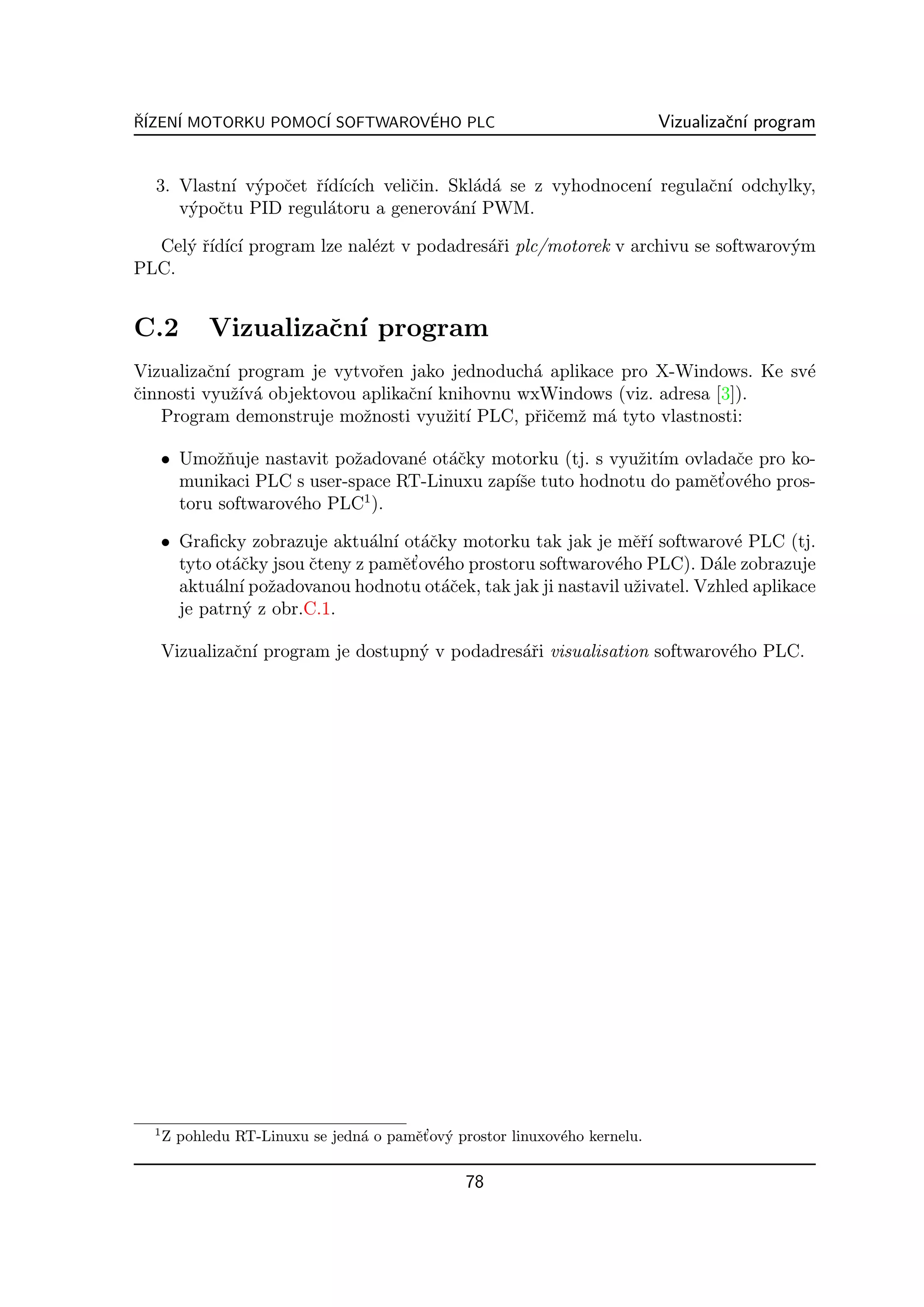 R´
ˇ IZEN´ MOTORKU POMOC´ SOFTWAROVEHO PLC
      I              I          ´                                            Vizualizaˇn´ program
                                                                                      c ı


  3. Vlastn´ v´poˇet ˇ´ ıc´ veliˇin. Skl´d´ se z vyhodnocen´ regulaˇn´ odchylky,
           ı y c rıd´ ıch       c       a a                ı       c ı
     v´poˇtu PID regul´toru a generov´n´ PWM.
      y c              a             a ı

  Cel´ ˇ´ ıc´ program lze nal´zt v podadres´ˇi plc/motorek v archivu se softwarov´m
     y rıd´ ı                e             ar                                    y
PLC.


C.2         Vizualizaˇn´ program
                     c ı
Vizualizaˇn´ program je vytvoˇen jako jednoduch´ aplikace pro X-Windows. Ke sv´
          c ı                 r                 a                             e
ˇinnosti vyuˇ´ a objektovou aplikaˇn´ knihovnu wxWindows (viz. adresa [3]).
c             zıv´                c ı
   Program demonstruje moˇnosti vyuˇit´ PLC, pˇiˇemˇ m´ tyto vlastnosti:
                            z          z ı       rc z a

      • Umoˇnuje nastavit poˇadovan´ ot´ˇky motorku (tj. s vyuˇit´ ovladaˇe pro ko-
             zˇ              z      e ac                      z ım        c
                                                                      e’ e
        munikaci PLC s user-space RT-Linuxu zap´se tuto hodnotu do pamˇt ov´ho pros-
                                               ıˇ
                               1
        toru softwarov´ho PLC ).
                      e

      • Graﬁcky zobrazuje aktu´ln´ ot´ˇky motorku tak jak je mˇˇ´ softwarov´ PLC (tj.
                                 a ı ac                           erı          e
                         c          e’ e
        tyto ot´ˇky jsou ˇteny z pamˇt ov´ho prostoru softwarov´ho PLC). D´le zobrazuje
               ac                                              e             a
        aktu´ln´ poˇadovanou hodnotu ot´ˇek, tak jak ji nastavil uˇivatel. Vzhled aplikace
             a ı z                        ac                      z
        je patrn´ z obr.C.1.
                y

      Vizualizaˇn´ program je dostupn´ v podadres´ˇi visualisation softwarov´ho PLC.
               c ı                   y           ar                         e




  1
                                 a      e’ y
      Z pohledu RT-Linuxu se jedn´ o pamˇt ov´ prostor linuxov´ho kernelu.
                                                              e


                                                78
 