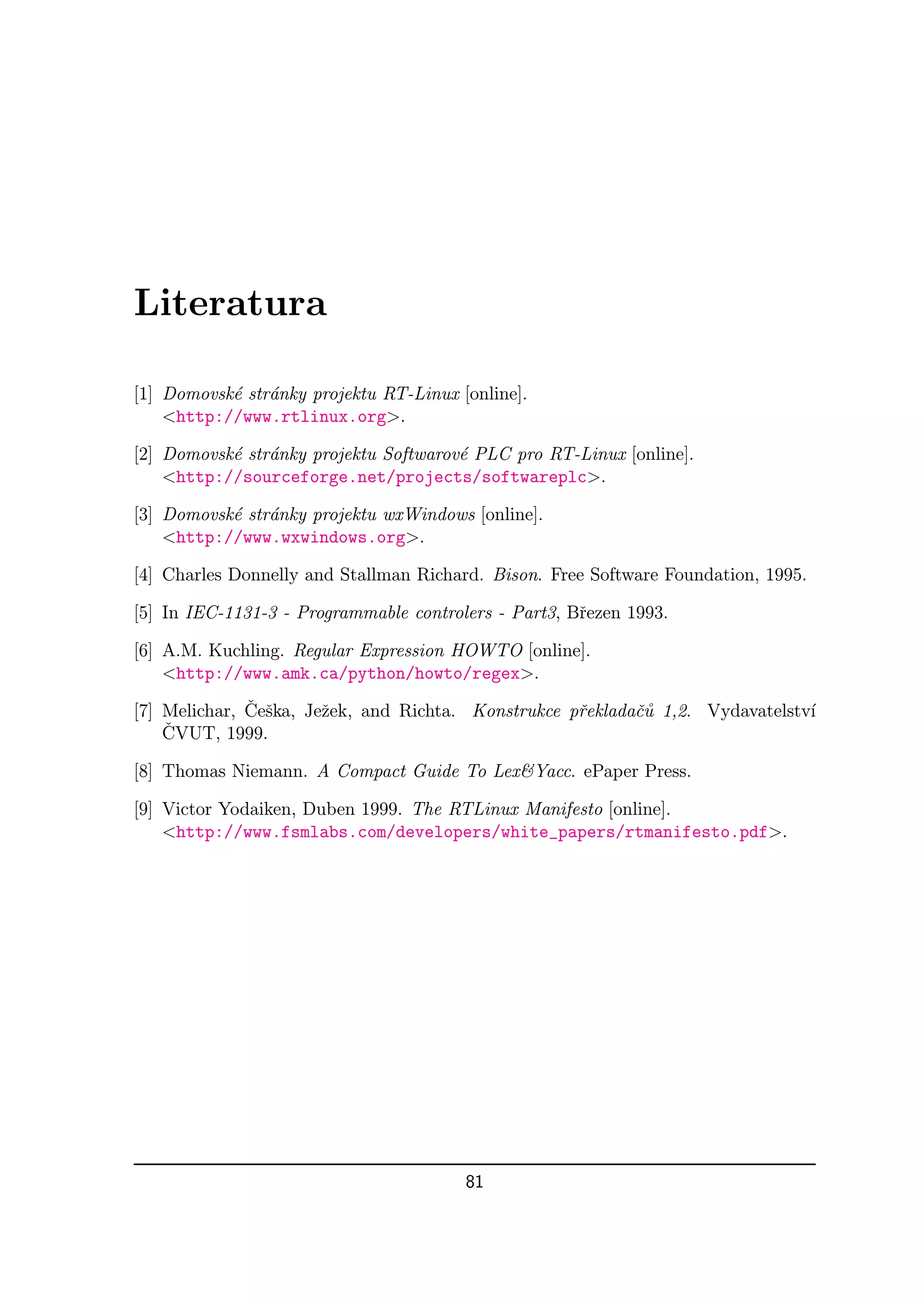 Literatura

[1] Domovsk´ str´nky projektu RT-Linux [online].
           e a
    <http://www.rtlinux.org>.

[2] Domovsk´ str´nky projektu Softwarov´ PLC pro RT-Linux [online].
           e a                         e
    <http://sourceforge.net/projects/softwareplc>.

[3] Domovsk´ str´nky projektu wxWindows [online].
           e a
    <http://www.wxwindows.org>.

[4] Charles Donnelly and Stallman Richard. Bison. Free Software Foundation, 1995.

[5] In IEC-1131-3 - Programmable controlers - Part3, Bˇezen 1993.
                                                      r

[6] A.M. Kuchling. Regular Expression HOWTO [online].
    <http://www.amk.ca/python/howto/regex>.
              ˇ s
[7] Melichar, Ceˇka, Jeˇek, and Richta. Konstrukce pˇekladaˇ˚ 1,2. Vydavatelstv´
                       z                            r      cu                  ı
    ˇ
    CVUT, 1999.

[8] Thomas Niemann. A Compact Guide To Lex&Yacc. ePaper Press.

[9] Victor Yodaiken, Duben 1999. The RTLinux Manifesto [online].
    <http://www.fsmlabs.com/developers/white_papers/rtmanifesto.pdf>.




                                        81
 