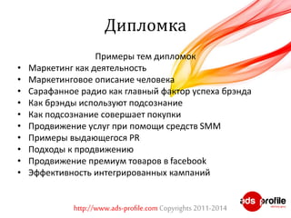 Дипломка 
Примеры тем дипломок 
• Маркетинг как деятельность 
• Маркетинговое описание человека 
• Сарафанное радио как главный фактор успеха брэнда 
• Как брэнды используют подсознание 
• Как подсознание совершает покупки 
• Продвижение услуг при помощи средств SMM 
• Примеры выдающегося PR 
• Подходы к продвижению 
• Продвижение премиум товаров в facebook 
• Эффективность интегрированных кампаний 
http://www.ads-profile.com Copyrights 2011-2014 
 