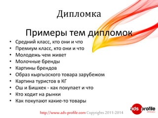 Дипломка 
Примеры тем дипломок 
• Средний класс, кто они и что 
• Премиум класс, кто они и что 
• Молодежь чем живет 
• Молочные бренды 
• Картины брендов 
• Образ кыргызского товара зарубежом 
• Картина туристов в КГ 
• Ош и Бишкек - как покупает и что 
• Кто ходит на рынки 
• Как покупают какие-то товары 
http://www.ads-profile.com Copyrights 2011-2014 
 