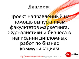 Дипломка 
Проект направленный на 
помощь выпускникам 
факультетов маркетинга, 
журналистики и бизнеса в 
написании дипломных 
работ по бизнес 
коммуникациям 
http://www.ads-profile.com Copyrights 2011-2014 
 