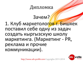 Дипломка 
Зачем? 
1. Клуб маркетологов г. Бишкек 
поставил себе одну из задач 
создать кыргызскую школу 
маркетинга. (Маркетинг - PR, 
реклама и прочие 
коммуникации). 
http://www.ads-profile.com Copyrights 2011-2014 
 