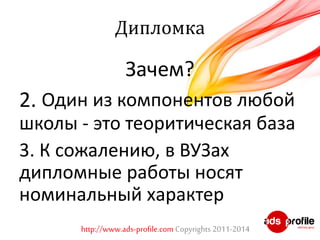 Дипломка 
Зачем? 
2. Один из компонентов любой 
школы - это теоритическая база 
3. К сожалению, в ВУЗах 
дипломные работы носят 
номинальный характер 
http://www.ads-profile.com Copyrights 2011-2014 
 