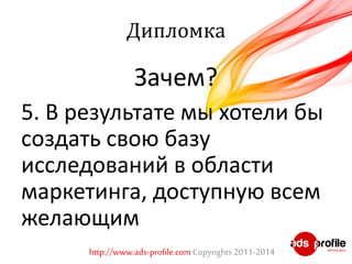Дипломка 
Зачем? 
5. В результате мы хотели бы 
создать свою базу 
исследований в области 
маркетинга, доступную всем 
желающим 
http://www.ads-profile.com Copyrights 2011-2014 
 