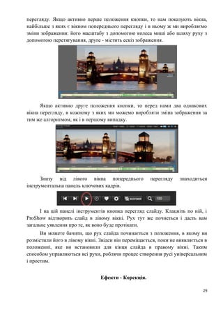 перегляду. Якщо активно перше положення кнопки, то нам показують вікна,
найбільше з яких є вікном попереднього перегляду і в ньому ж ми виробляємо
зміни зображення: його масштабу з допомогою колеса миші або шляху руху з
допомогою перетягування, друге - містить ескіз зображення.
Якщо активно друге положення кнопки, то перед нами два однакових
вікна перегляду, в кожному з яких ми можемо виробляти зміна зображення за
тим же алгоритмом, як і в першому випадку.
Знизу від лівого вікна попереднього перегляду знаходиться
інструментальна панель ключових кадрів.
І на цій панелі інструментів кнопка перегляд слайду. Клацніть по ній, і
ProShow відтворить слайд в лівому вікні. Рух тут же почнеться і дасть вам
загальне уявлення про те, як воно буде протікати.
Ви можете бачити, що рух слайда починається з положення, в якому ви
розмістили його в лівому вікні. Звідси він переміщається, поки не виявляється в
положенні, яке ви встановили для кінця слайда в правому вікні. Таким
способом управляються всі рухи, роблячи процес створення русі універсальним
і простим.
Ефекти - Корекція.
29
 