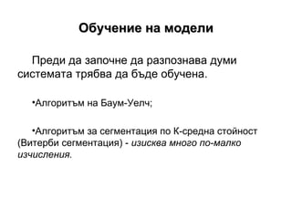 Обучение на модели Преди да започне да разпознава думи системата трябва да бъде обучена.  Алгоритъм на Баум-Уелч; Алгоритъм за сегментация по К - средна стойност (Витерби сегментация) -  изисква много по-малко изчисления. 