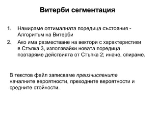 Намираме оптималната поредица състояния - Алгоритъм на Витерби Ако има разместване на вектори с характеристики в Стъпка 3, използвайки новата поредица повтаряме действията от Стъпка 2; иначе, спираме. В текстов файл записваме  преизчислените  началните вероятности, преходните вероятности и средните стойности. Витерби сегментация 