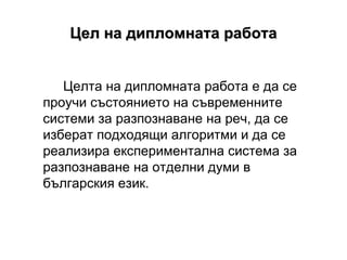 Цел на дипломната работа Целта на дипломната работа е да се проучи състоянието на съвременните системи за разпознаване на реч, да се изберат подходящи алгоритми и да се реализира експериментална система за разпознаване на отделни думи в българския език. 