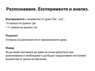 Разпознаване. Експерименти и анализ. Експерименти  с множество от думи  {‘да’, ’не’}  : 6 записа на думата ‘ да ’   11 записа на думата  ‘ не ’ Резултат: Успешно са разпознати 9 от произнесените думи. Извод: За да може системата да дава по-точни резултати при разпознаване е необходимо е да бъдат предоставени по-големи множества от данни за обучение. 