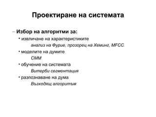 Проектиране на системата Избор на алгоритми за: извличане на характеристиките анализ на Фурие, прозорец на Хеминг,  MFCC моделите на думите СММ обучение на системата   Витерби сегментация разпознаване на дума Възходящ алгоритъм 