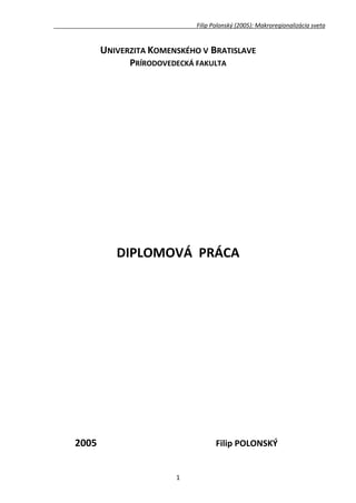 Filip Polonský (2005): Makroregionalizácia sveta


       UNIVERZITA KOMENSKÉHO V BRATISLAVE
             PRÍRODOVEDECKÁ FAKULTA




          DIPLOMOVÁ PRÁCA




2005                               Filip POLONSKÝ


                       1
 