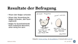 ▪ Wissen über Badges vorhanden
▪ Wissen über Verwendung der
Badges vorhanden, aber kaum
angewandt
▪ Badges für Kursteilnehmende
keine zusätzliche Motivation,
sehen wenig Sinn darin
Katharina Hohla 1429. Juni 2017
Bildquelle: Chicken and Egg… by @bryanMMathers is licenced under CC-BY-ND
 