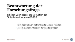 ▪ Kein Nachweis von motivationssteigernder Funktion
▪ Jedoch starker Einfluss auf Durchhaltevermögen
Katharina Hohla 15
Erhöhen Open Badges die Motivation der
Teilnehmer/innen von MOOCs?
29. Juni 2017
 