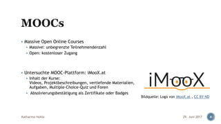 ▪ Massive Open Online Courses
▪ Massive: unbegrenzte Teilnehmendenzahl
▪ Open: kostenloser Zugang
▪ Untersuchte MOOC-Plattform: iMooX.at
▪ Inhalt der Kurse:
Videos, Projektbeschreibungen, vertiefende Materialien,
Aufgaben, Multiple-Choice-Quiz und Foren
▪ Absolvierungsbestätigung als Zertifikate oder Badges
29. Juni 2017Katharina Hohla 6
Bildquelle: Logo von iMooX.at , CC BY ND
 