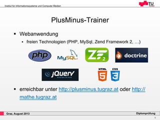 9
Diplomprüfung
Institut für Informationssysteme und Computer Medien
Graz, August 2013
PlusMinus-Trainer
§  Webanwendung
§  freien Technologien (PHP, MySql, Zend Framework 2, …)
§  erreichbar unter http://plusminus.tugraz.at oder http://
mathe.tugraz.at
 