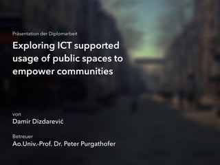 Exploring ICT supported
usage of public spaces to
empower communities
Betreuer
Ao.Univ.-Prof. Dr. Peter Purgathofer
von
Damir Dizdarević
Präsentation der Diplomarbeit
 