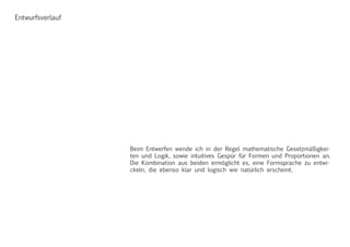 Entwurfsverlauf
Beim Entwerfen wende ich in der Regel mathematische Gesetzmäßigkei-
ten und Logik, sowie intuitives Gespür für Formen und Proportionen an.
Die Kombination aus beiden ermöglicht es, eine Formsprache zu entwi-
ckeln, die ebenso klar und logisch wie natürlich erscheint.
 