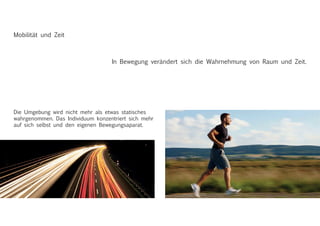Mobilität und Zeit
In Bewegung verändert sich die Wahrnehmung von Raum und Zeit.
Die Umgebung wird nicht mehr als etwas statisches
wahrgenommen. Das Individuum konzentriert sich mehr
auf sich selbst und den eigenen Bewegungsaparat.
 