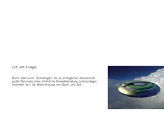 Zeit und Energie
Durch alternative Technologien die es ermöglichen ökonomisch
große Distanzen ohne erhebliche Umweltbelastung zurückzulegen
verändert sich die Wahrnehmung von Raum und Zeit.
 