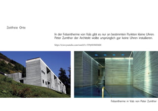 In der Felsentherme von Vals gibt es nur an bestimmten Punkten kleine Uhren.
Peter Zumthor der Architekt wollte ursprünglich gar keine Uhren installieren.
Felsentherme in Vals von Peter Zumthor
Zeitfreie Orte
https://www.youtube.com/watch?v=TPijHDMH4bE
 