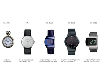 ca. 1903 ca. 1995ca. 19901961 ca. 2011
Junghans
Taschenuhr
Ref. Nr. 027/3501.00
Entwurf Max Bill
Junghans Mega 1, erste
Funkarmbanduhr der Welt
Junghans Force Mega Solar
Ref. Nr. 018/1436.44.
Junghans Mega Futura
Ref. Nr. 026/4102.00
 