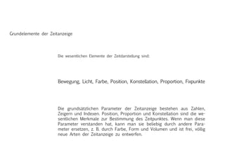Grundelemente der Zeitanzeige
Die grundsätzlichen Parameter der Zeitanzeige bestehen aus Zahlen,
Zeigern und Indexen. Position, Proportion und Konstellation sind die we-
sentlichen Merkmale zur Bestimmung des Zeitpunktes. Wenn man diese
Parameter verstanden hat, kann man sie beliebig durch andere Para-
meter ersetzen, z. B. durch Farbe, Form und Volumen und ist frei, völlig
neue Arten der Zeitanzeige zu entwerfen.
Bewegung, Licht, Farbe, Position, Konstellation, Proportion, Fixpunkte
Die wesentlichen Elemente der Zeitdarstellung sind:
 