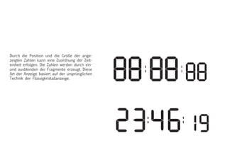 Die Digitale Anzeige besteht aus 7 Modu
die eine 8 abbilden. Die einzelnen Modu
werden je nach Display mit flüssigkrista
oder mit Lichtpunkten angezeigt.
Durch ein und ausblenden der Module w
Zahlen von 0 bis 9 dargestellt. Die Zeitan
erfolgt durch drei Zahlenpaare die durch
Doppelpunkt getrennt werden. Position
Proportion. Durch die Position und die G
der Angeziegten Zahlen kann eine Zuor
der Zeiteinheit erfolgen. Diese Art der A
basiert auf der Ursprünglichen technik d
Flüssigkristalldisplays.
Durch die Position und die Größe der ange-
zeigten Zahlen kann eine Zuordnung der Zeit-
einheit erfolgen. Die Zahlen werden durch ein-
und ausblenden der Fragmente erzeugt. Diese
Art der Anzeige basiert auf der ursprünglichen
Technik der Flüssigkristallanzeige.
 