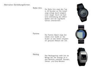 Alternative Darstellungsformen
Die Botta Uno zeigt den Tag
in 24 Stunden an. Die Zeitan-
zeige erfolgt durch lediglich
einen Zeiger. Durch die farb-
liche Unterteilung des Ziffern-
blattes wird die Tag-Nacht-
Grenze unterstrichen.
Botta Uno
Die Partime Watch zeigt Zeit
mittels einer Grafik an. Die
Scalen an den Seiten erlauben
ein genaues Ablesen der Zeit.
Partime
Das Neologprinzip stellt Zeit als
Menge dar. Die Anzeige ist in
drei Bereiche unterteilt. Stunden,
Zehner- und Einer-Minuten.
Neolog
 