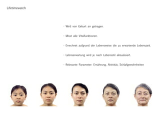 Lifetimewatch
- Wird von Geburt an getragen.
- Misst alle Vitalfunktionen.
- Errechnet aufgrund der Lebensweise die zu erwartende Lebenszeit.
- Lebnserwartung wird je nach Lebensstil aktualisiert.
- Relevante Parameter: Ernährung, Aktivität, Schlafgewohnheiten
 