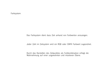 Farbsystem
Das Farbsystem dient dazu Zeit anhand von Farbwerten anzuzeigen.
Jeder Zahl im Zeitsystem wird ein RGB oder CMYK Farbwert zugeordnet.
Durch das Darstellen des Zeitpunktes als Farbkombination erfolgt die
Wahrnehmung auf einer ungewohnten und intuitieven Ebene.
 