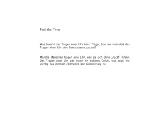 Was bewirkt das Tragen einer Uhr beim Träger, bzw. wie verändert das
Tragen einer Uhr den Bewusstseinszustand?
Manche Menschen tragen eine Uhr, weil sie sich ohne „nackt“ fühlen.
Das Tragen einer Uhr gibt ihnen ein sicheres Gefühl, was zeigt, wie
wichtig das mentale Zeitmodell zur Orientierung ist.
Feel the Time
 