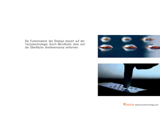 www.tactustechnology.com
Die Funtionsweise des Displays basiert auf der
Tactustechnologie. Durch Microfluidic lässt sich
die Oberfläche dreidimensional verformen.
 