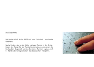 Braille-Schrift:
Die Braille-Schrift wurde 1825 von dem Franzosen Louis Braille
entwickelt.
Sechs Punkte, drei in der Höhe mal zwei Punkte in der Breite,
bilden das Raster für die Punkte-Kombinationen, mit denen die
Buchstaben dargestellt werden. Bei sechs Punkten ergeben sich
64 Kombinationsmöglichkeiten, das Leerzeichen inbegriffen.
 