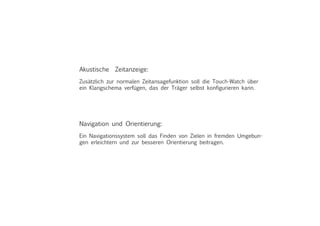 Akustische Zeitanzeige:
Zusätzlich zur normalen Zeitansagefunktion soll die Touch-Watch über
ein Klangschema verfügen, das der Träger selbst konfigurieren kann.
Navigation und Orientierung:
Ein Navigationssystem soll das Finden von Zielen in fremden Umgebun-
gen erleichtern und zur besseren Orientierung beitragen.
 